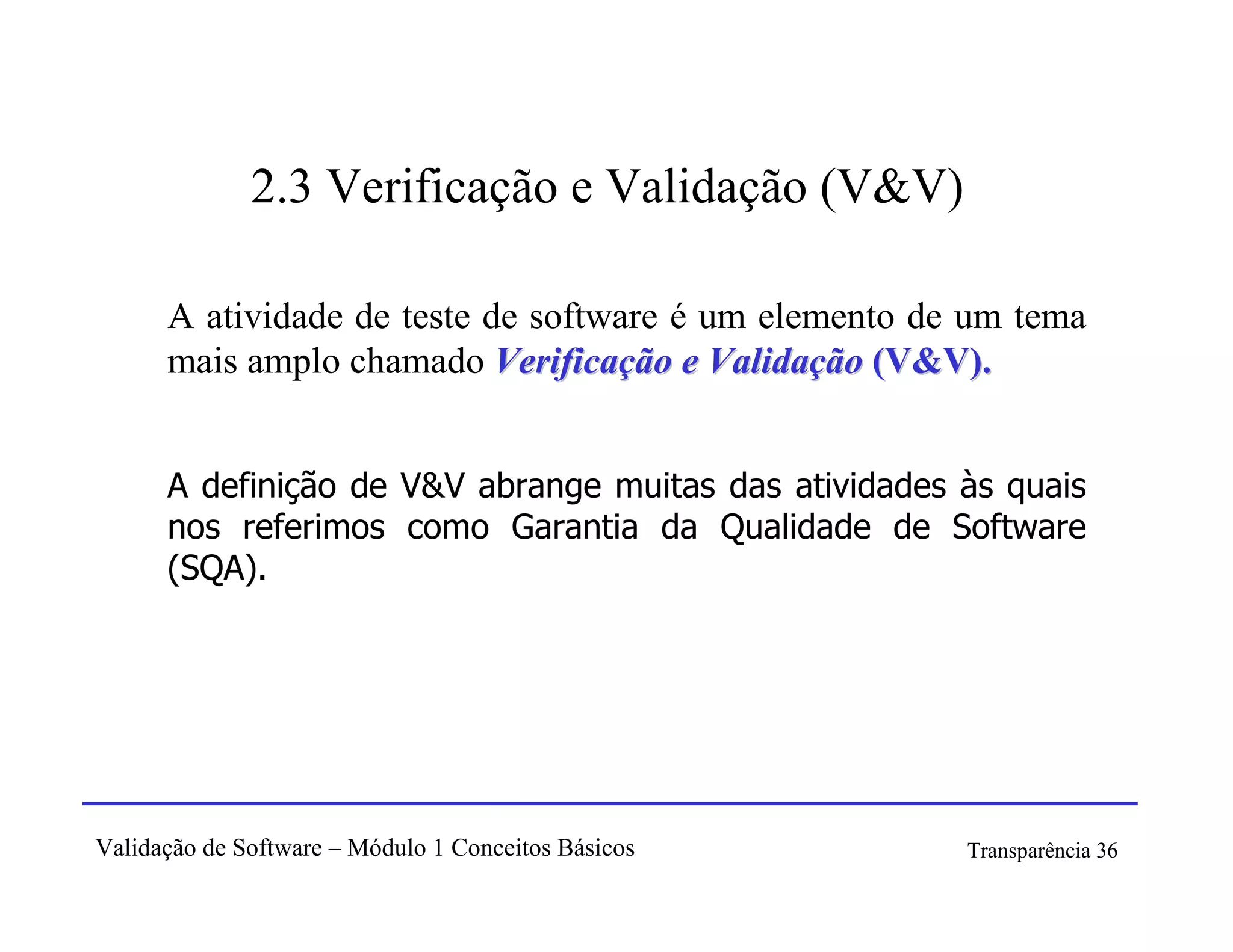 2.3 Verificação e Validação (V&V)

      A atividade de teste de software é um elemento de um tema
      mais amplo chamado Verificação e Validação (V&V).


      A definição de V&V abrange muitas das atividades às quais
      nos referimos como Garantia da Qualidade de Software
      (SQA).




Validação de Software – Módulo 1 Conceitos Básicos     Transparência 36
 