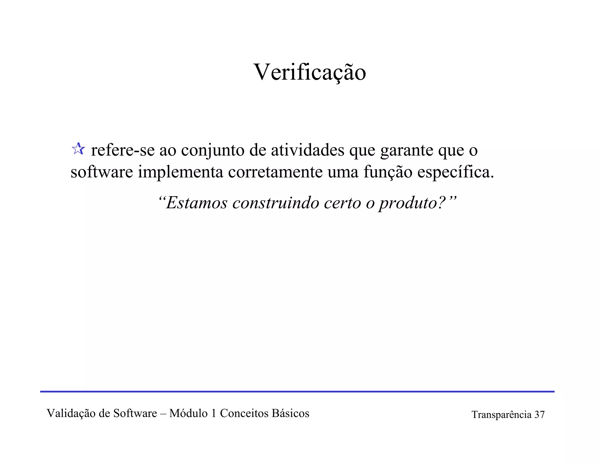 Verificação


       refere-se ao conjunto de atividades que garante que o
    software implementa corretamente uma função específica.
                    “Estamos construindo certo o produto?”




Validação de Software – Módulo 1 Conceitos Básicos           Transparência 37
 
