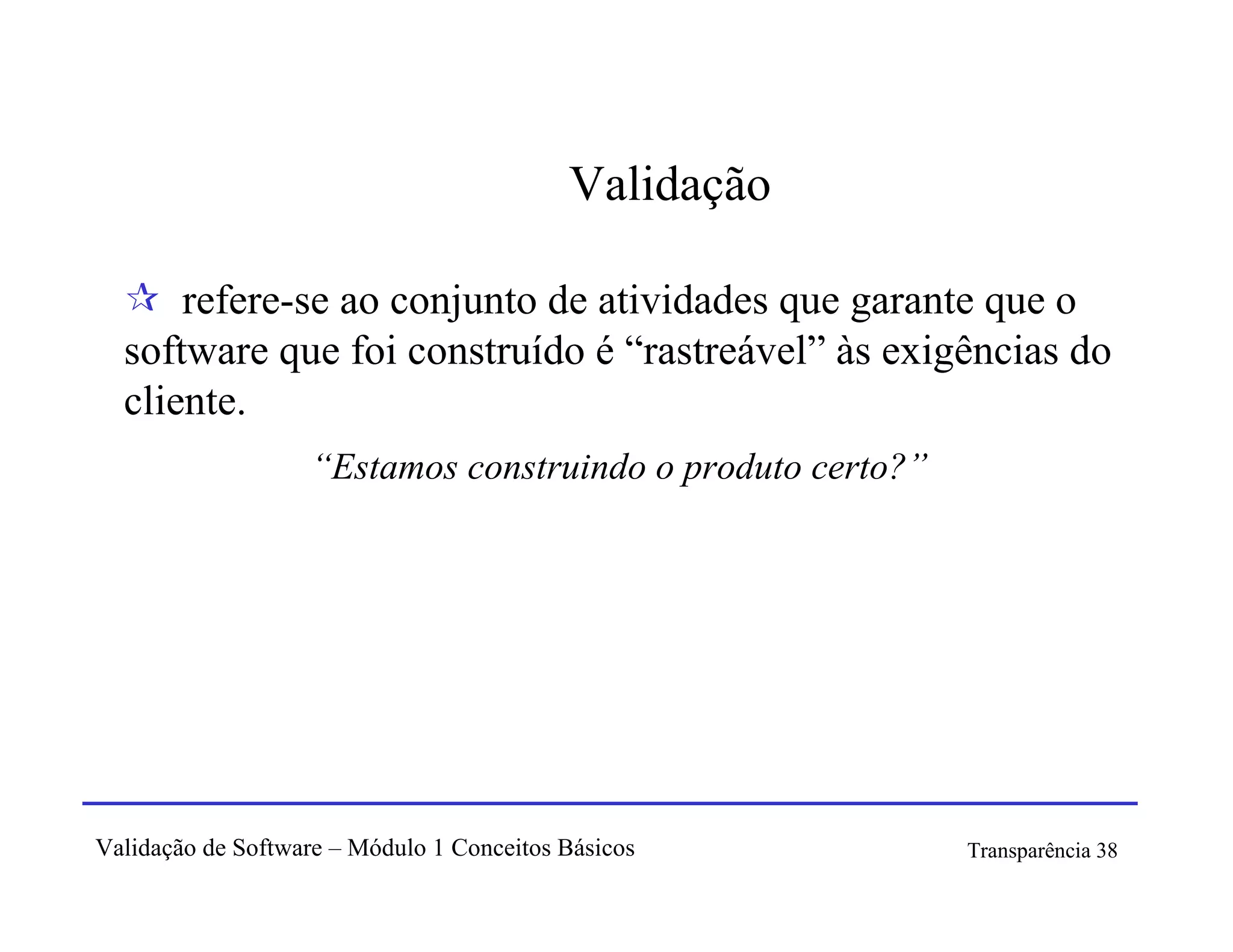 Validação

      refere-se ao conjunto de atividades que garante que o
  software que foi construído é “rastreável” às exigências do
  cliente.
                   “Estamos construindo o produto certo?”




Validação de Software – Módulo 1 Conceitos Básicos          Transparência 38
 