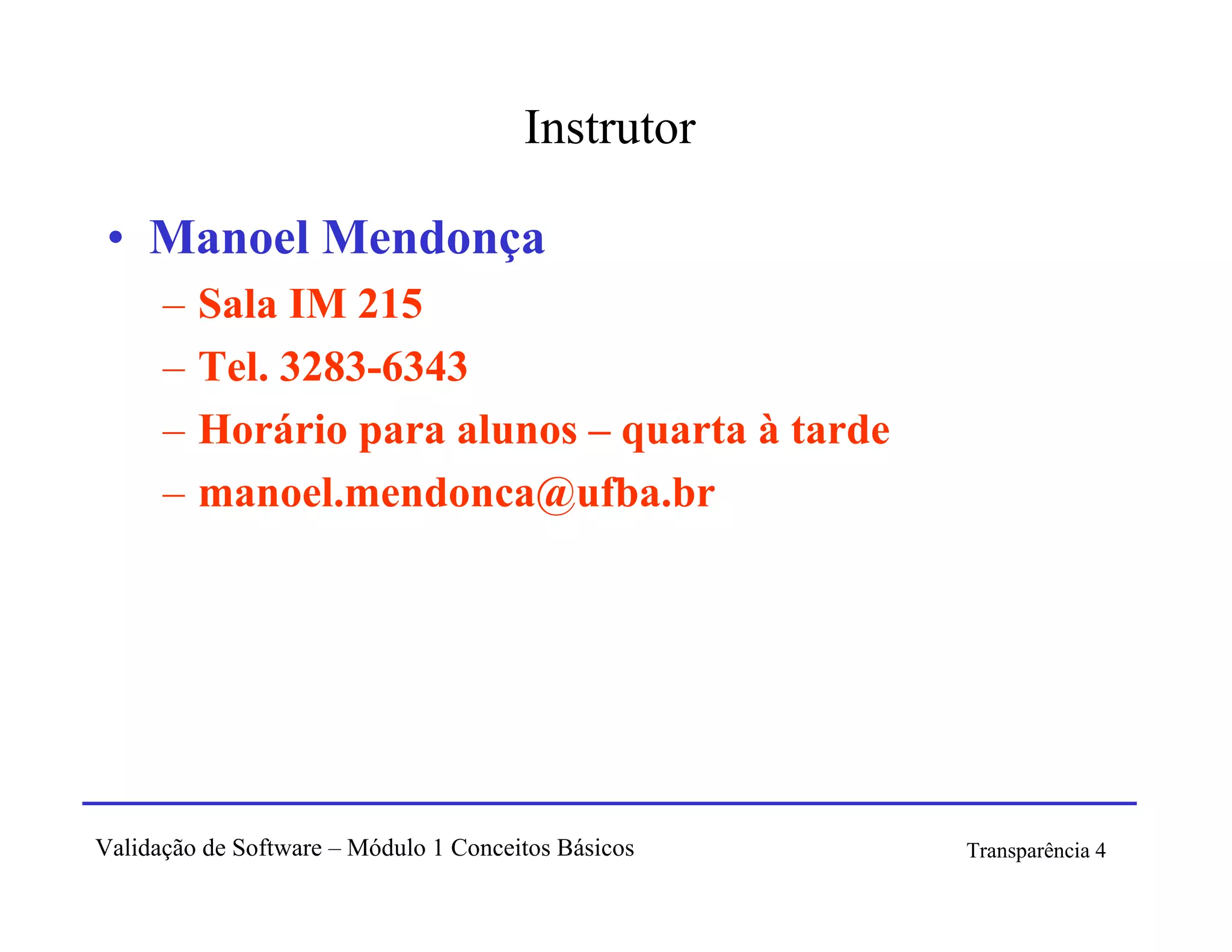Instrutor

 • Manoel Mendonça
      –   Sala IM 215
      –   Tel. 3283-6343
      –   Horário para alunos – quarta à tarde
      –   manoel.mendonca@ufba.br




Validação de Software – Módulo 1 Conceitos Básicos   Transparência 4
 