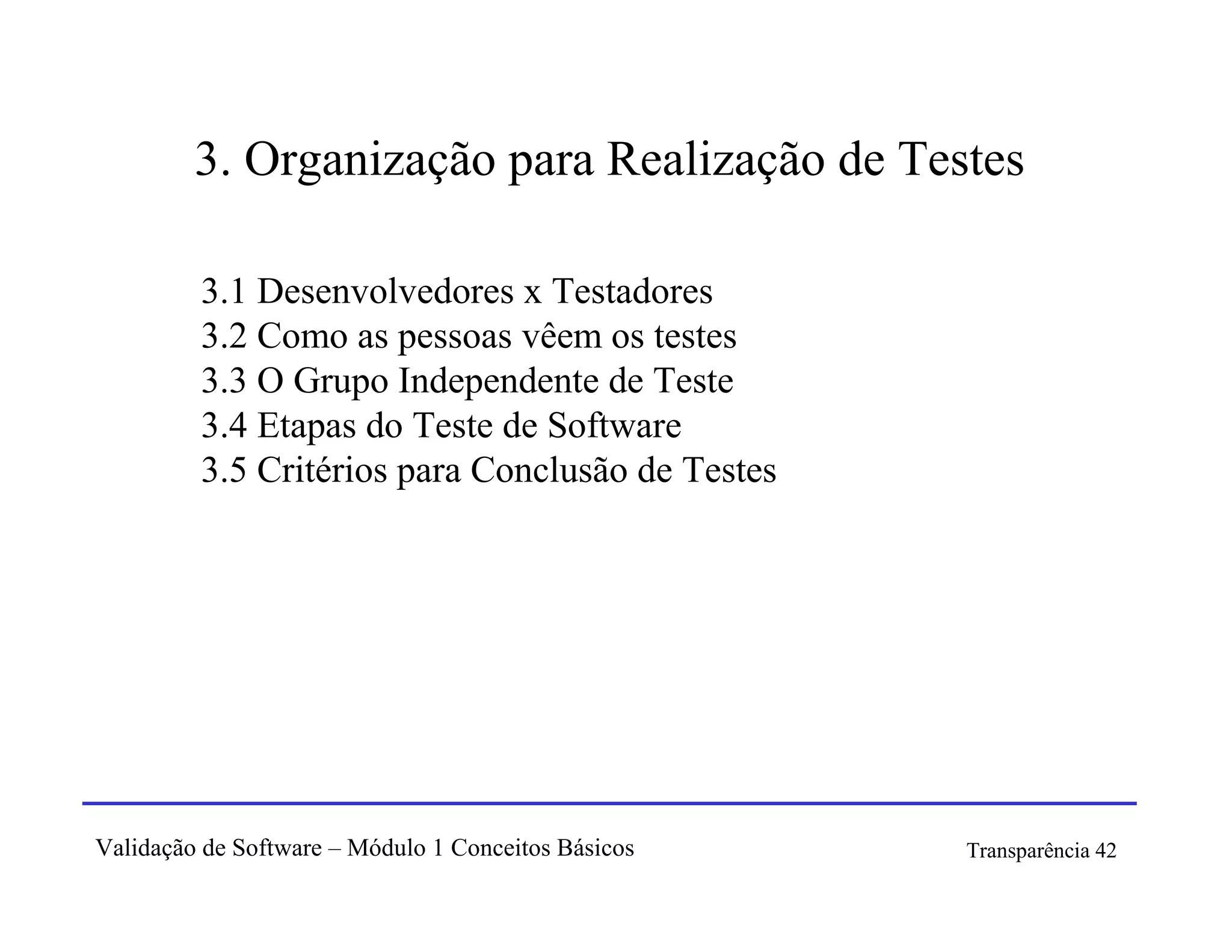 3. Organização para Realização de Testes

         3.1 Desenvolvedores x Testadores
         3.2 Como as pessoas vêem os testes
         3.3 O Grupo Independente de Teste
         3.4 Etapas do Teste de Software
         3.5 Critérios para Conclusão de Testes




Validação de Software – Módulo 1 Conceitos Básicos   Transparência 42
 