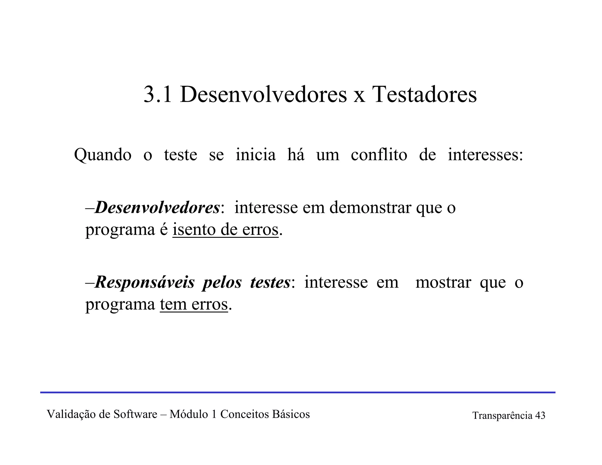3.1 Desenvolvedores x Testadores

     Quando o teste se inicia há um conflito de interesses:

       –Desenvolvedores: interesse em demonstrar que o
       programa é isento de erros.

       –Responsáveis pelos testes: interesse em mostrar que o
       programa tem erros.




Validação de Software – Módulo 1 Conceitos Básicos       Transparência 43
 