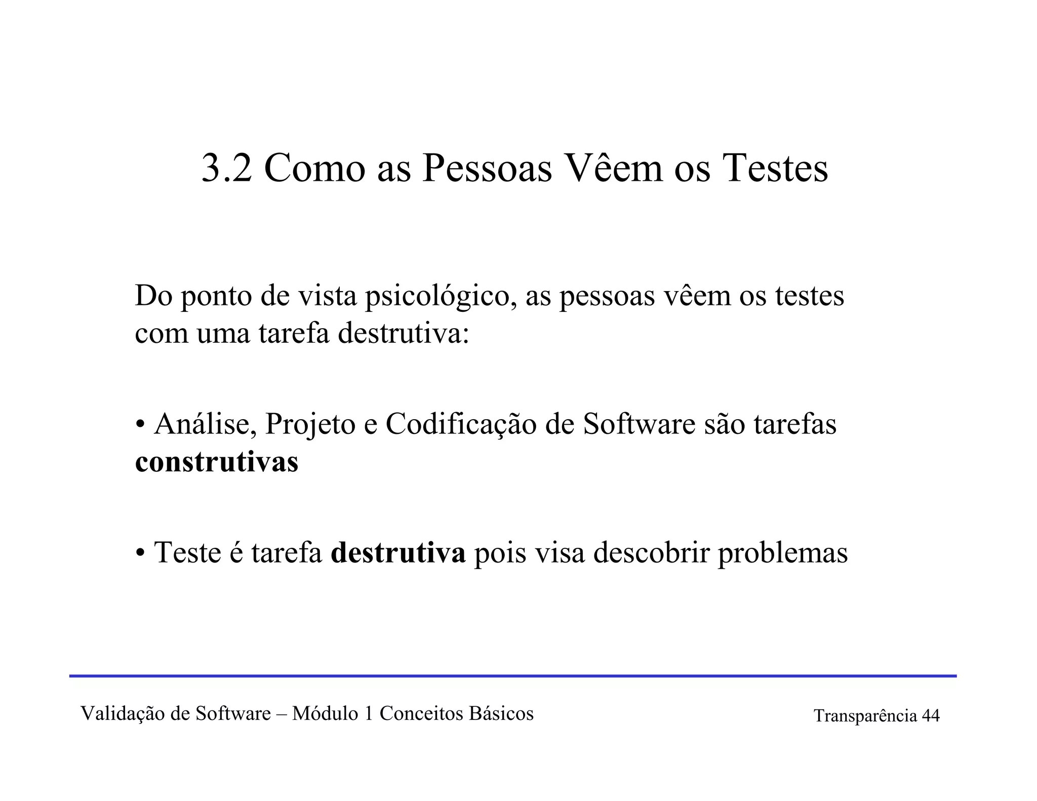 3.2 Como as Pessoas Vêem os Testes

      Do ponto de vista psicológico, as pessoas vêem os testes
      com uma tarefa destrutiva:

      • Análise, Projeto e Codificação de Software são tarefas
      construtivas

      • Teste é tarefa destrutiva pois visa descobrir problemas




Validação de Software – Módulo 1 Conceitos Básicos          Transparência 44
 