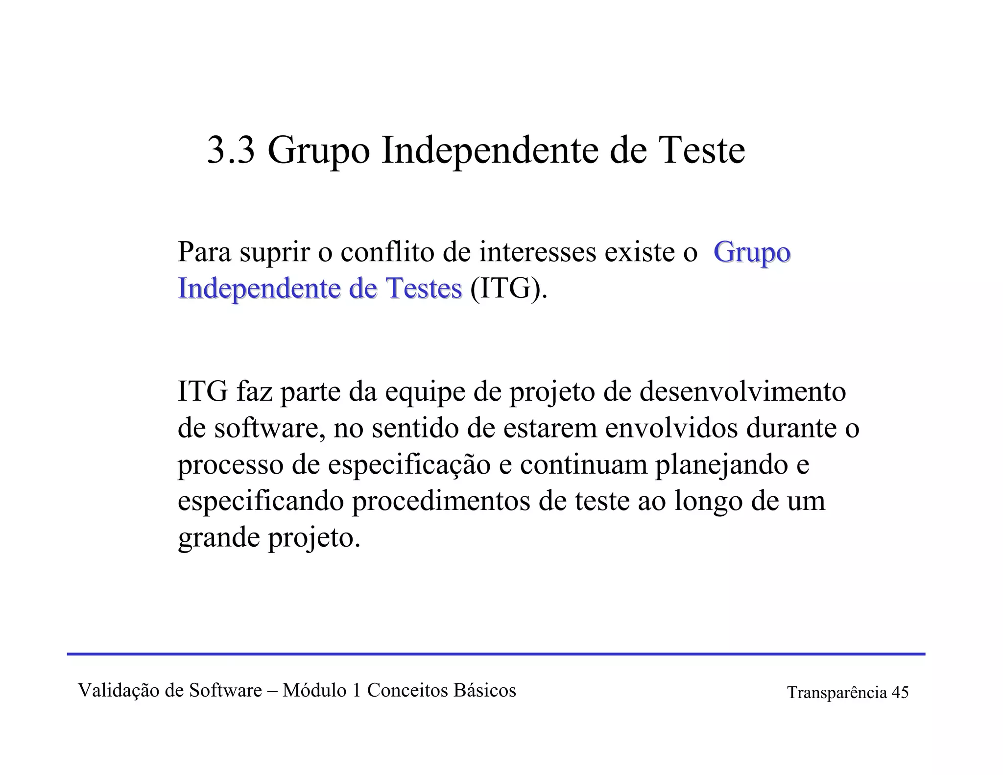3.3 Grupo Independente de Teste

           Para suprir o conflito de interesses existe o Grupo
           Independente de Testes (ITG).


           ITG faz parte da equipe de projeto de desenvolvimento
           de software, no sentido de estarem envolvidos durante o
           processo de especificação e continuam planejando e
           especificando procedimentos de teste ao longo de um
           grande projeto.



Validação de Software – Módulo 1 Conceitos Básicos           Transparência 45
 