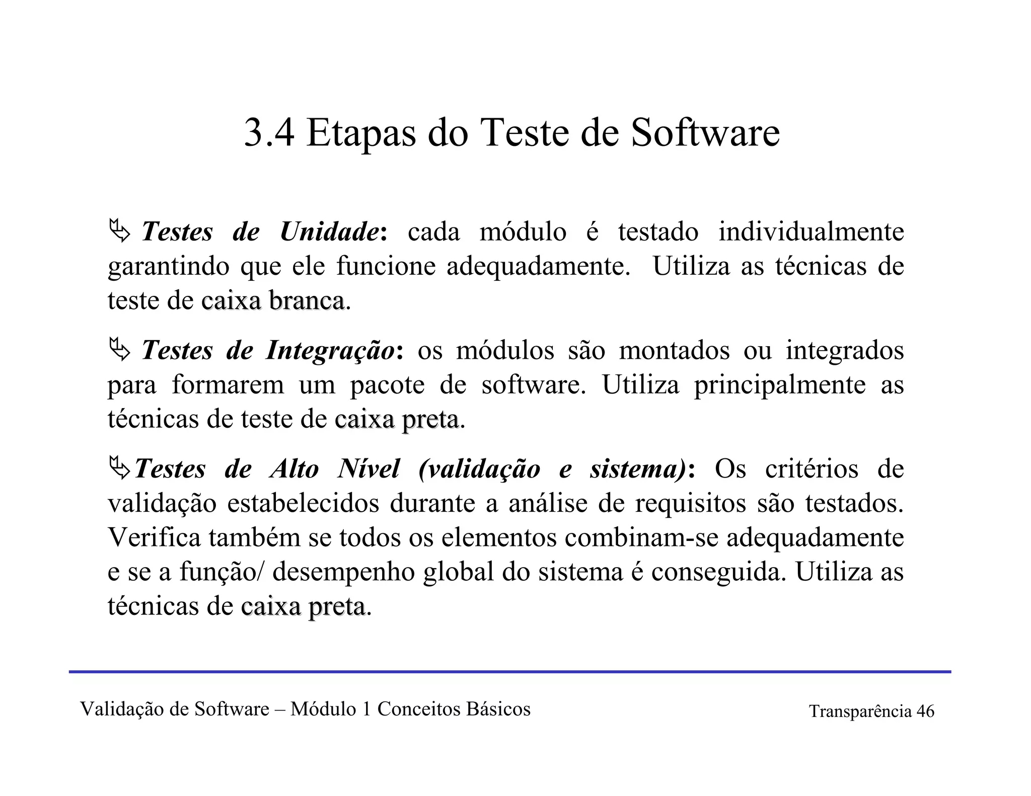 3.4 Etapas do Teste de Software

      Testes de Unidade: cada módulo é testado individualmente
   garantindo que ele funcione adequadamente. Utiliza as técnicas de
   teste de caixa branca.
                  branca
      Testes de Integração: os módulos são montados ou integrados
   para formarem um pacote de software. Utiliza principalmente as
   técnicas de teste de caixa preta.
                              preta
     Testes de Alto Nível (validação e sistema): Os critérios de
   validação estabelecidos durante a análise de requisitos são testados.
   Verifica também se todos os elementos combinam-se adequadamente
   e se a função/ desempenho global do sistema é conseguida. Utiliza as
   técnicas de caixa preta.
                     preta


Validação de Software – Módulo 1 Conceitos Básicos             Transparência 46
 