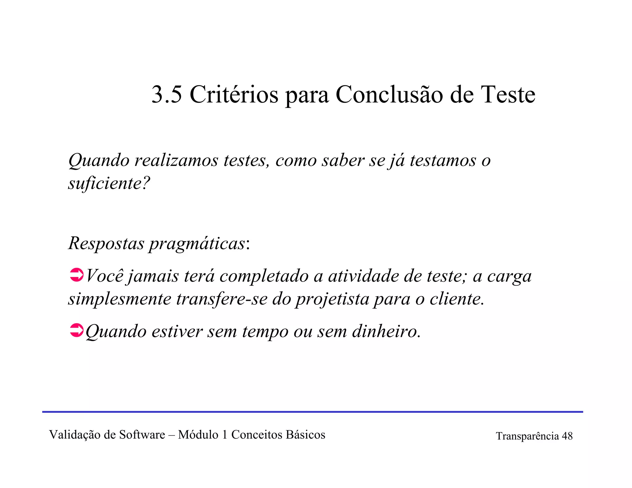 3.5 Critérios para Conclusão de Teste

   Quando realizamos testes, como saber se já testamos o
   suficiente?


   Respostas pragmáticas:
     Você jamais terá completado a atividade de teste; a carga
   simplesmente transfere-se do projetista para o cliente.
      Quando estiver sem tempo ou sem dinheiro.




Validação de Software – Módulo 1 Conceitos Básicos         Transparência 48
 