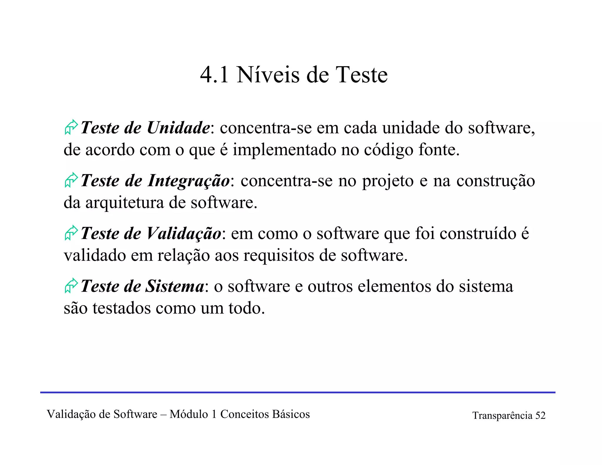 4.1 Níveis de Teste

     Teste de Unidade: concentra-se em cada unidade do software,
   de acordo com o que é implementado no código fonte.
     Teste de Integração: concentra-se no projeto e na construção
   da arquitetura de software.
     Teste de Validação: em como o software que foi construído é
   validado em relação aos requisitos de software.
     Teste de Sistema: o software e outros elementos do sistema
   são testados como um todo.




Validação de Software – Módulo 1 Conceitos Básicos       Transparência 52
 
