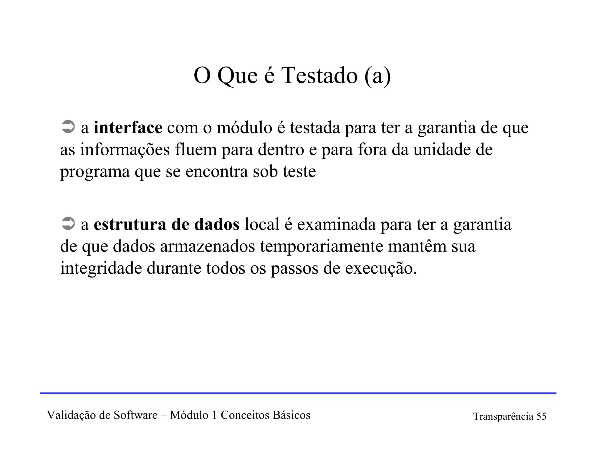 O Que é Testado (a)

     a interface com o módulo é testada para ter a garantia de que
  as informações fluem para dentro e para fora da unidade de
  programa que se encontra sob teste

     a estrutura de dados local é examinada para ter a garantia
  de que dados armazenados temporariamente mantêm sua
  integridade durante todos os passos de execução.




Validação de Software – Módulo 1 Conceitos Básicos        Transparência 55
 