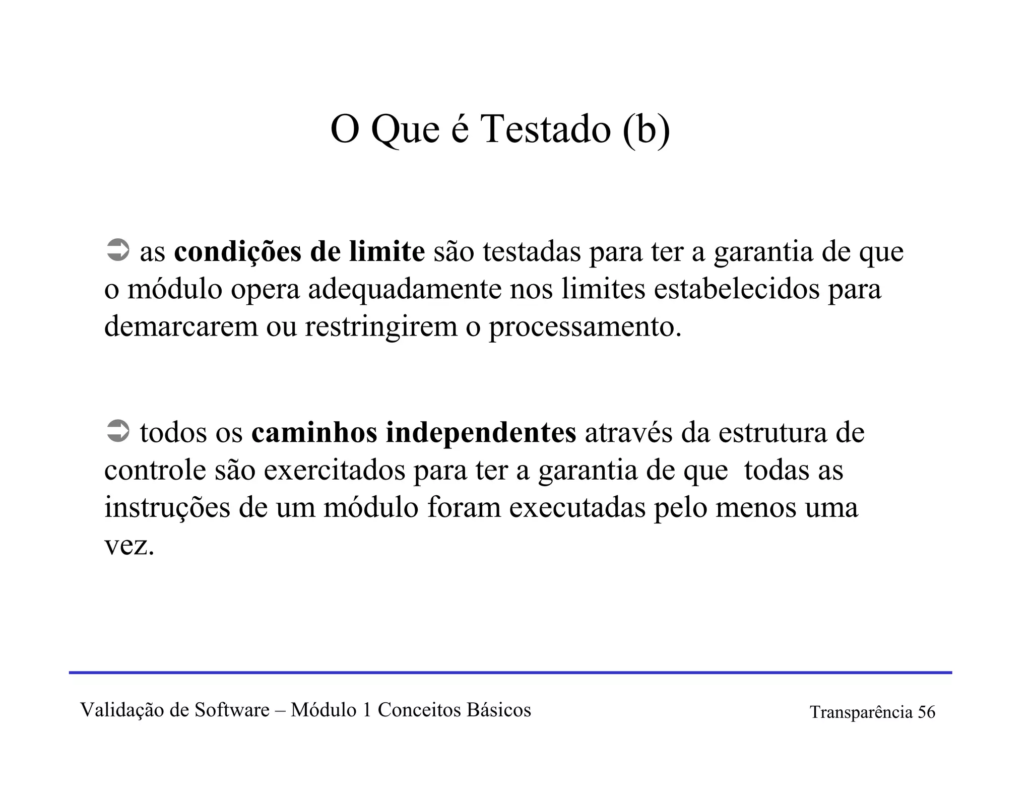 O Que é Testado (b)

     as condições de limite são testadas para ter a garantia de que
  o módulo opera adequadamente nos limites estabelecidos para
  demarcarem ou restringirem o processamento.


     todos os caminhos independentes através da estrutura de
  controle são exercitados para ter a garantia de que todas as
  instruções de um módulo foram executadas pelo menos uma
  vez.




Validação de Software – Módulo 1 Conceitos Básicos         Transparência 56
 