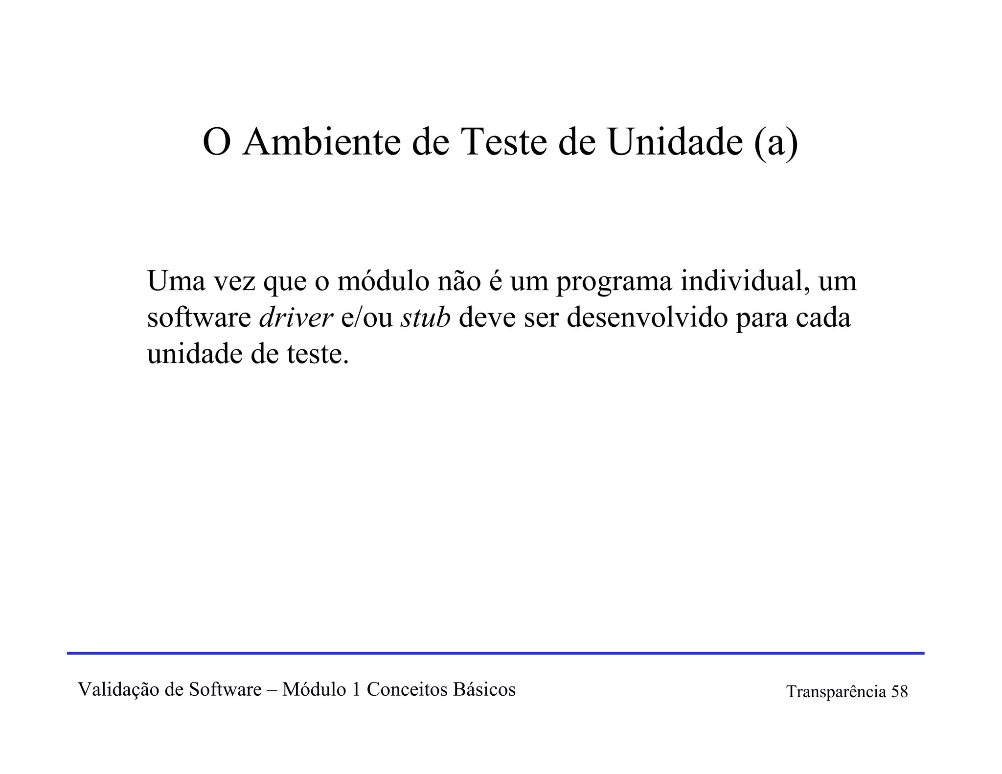 O Ambiente de Teste de Unidade (a)


       Uma vez que o módulo não é um programa individual, um
       software driver e/ou stub deve ser desenvolvido para cada
       unidade de teste.




Validação de Software – Módulo 1 Conceitos Básicos        Transparência 58
 