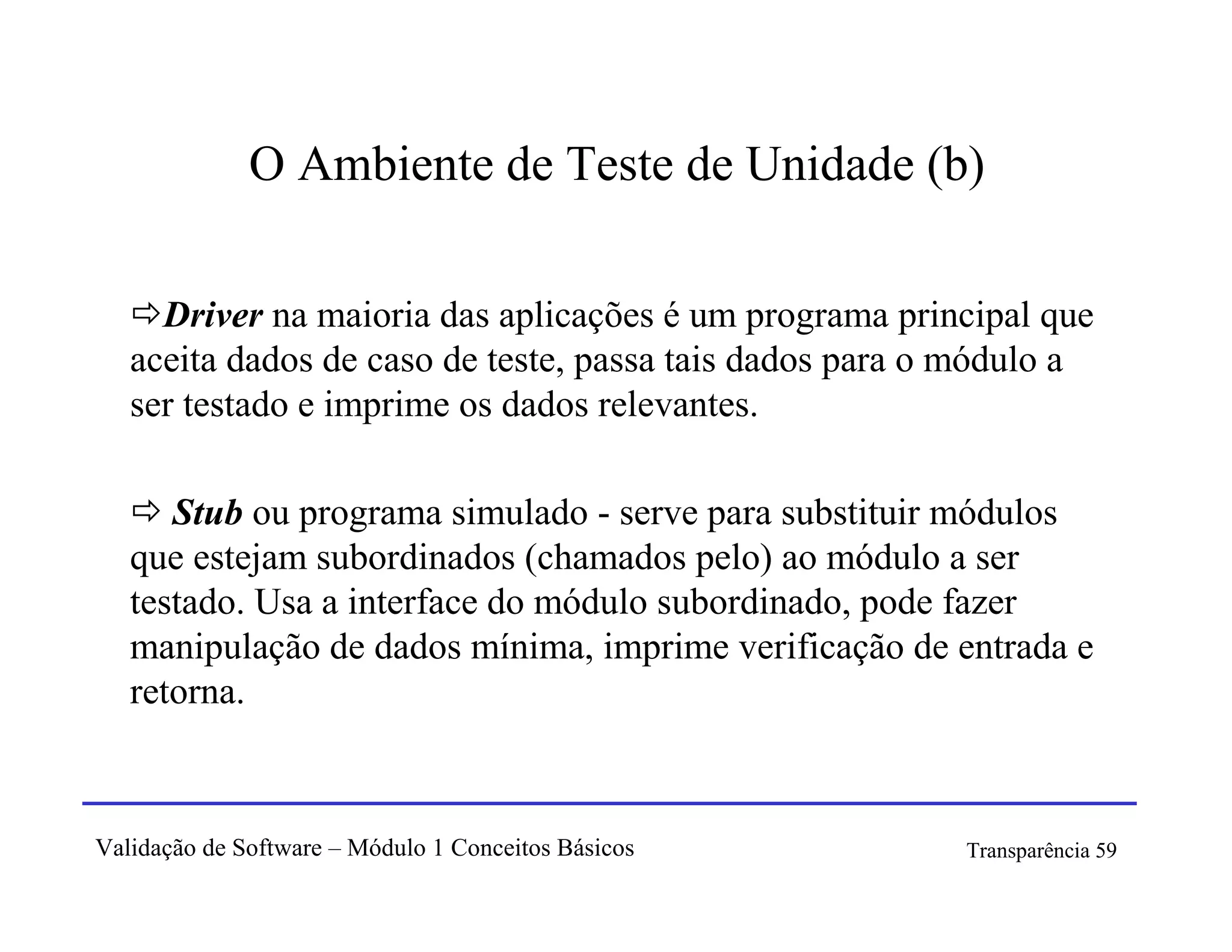 O Ambiente de Teste de Unidade (b)

     Driver na maioria das aplicações é um programa principal que
   aceita dados de caso de teste, passa tais dados para o módulo a
   ser testado e imprime os dados relevantes.

      Stub ou programa simulado - serve para substituir módulos
   que estejam subordinados (chamados pelo) ao módulo a ser
   testado. Usa a interface do módulo subordinado, pode fazer
   manipulação de dados mínima, imprime verificação de entrada e
   retorna.



Validação de Software – Módulo 1 Conceitos Básicos       Transparência 59
 