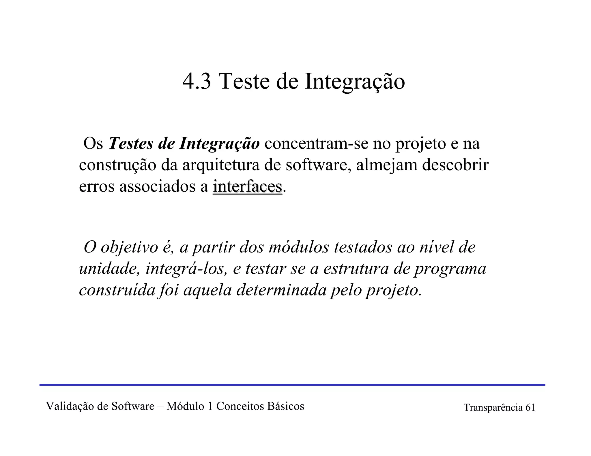 4.3 Teste de Integração

       Os Testes de Integração concentram-se no projeto e na
      construção da arquitetura de software, almejam descobrir
      erros associados a interfaces.
                         interfaces


       O objetivo é, a partir dos módulos testados ao nível de
      unidade, integrá-los, e testar se a estrutura de programa
      construída foi aquela determinada pelo projeto.




Validação de Software – Módulo 1 Conceitos Básicos         Transparência 61
 