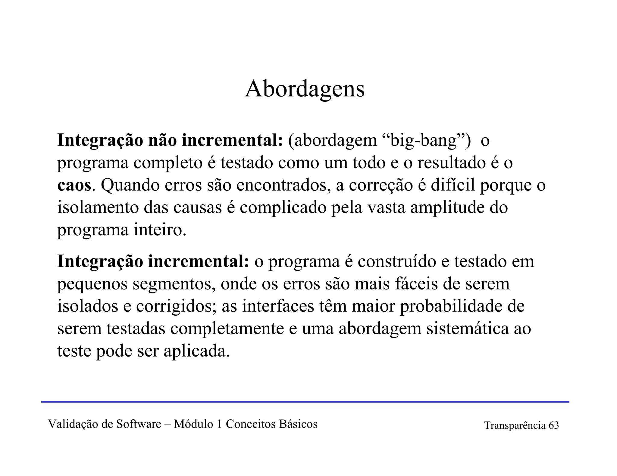Abordagens
 Integração não incremental: (abordagem “big-bang”) o
 programa completo é testado como um todo e o resultado é o
 caos. Quando erros são encontrados, a correção é difícil porque o
 isolamento das causas é complicado pela vasta amplitude do
 programa inteiro.
 Integração incremental: o programa é construído e testado em
 pequenos segmentos, onde os erros são mais fáceis de serem
 isolados e corrigidos; as interfaces têm maior probabilidade de
 serem testadas completamente e uma abordagem sistemática ao
 teste pode ser aplicada.


Validação de Software – Módulo 1 Conceitos Básicos       Transparência 63
 