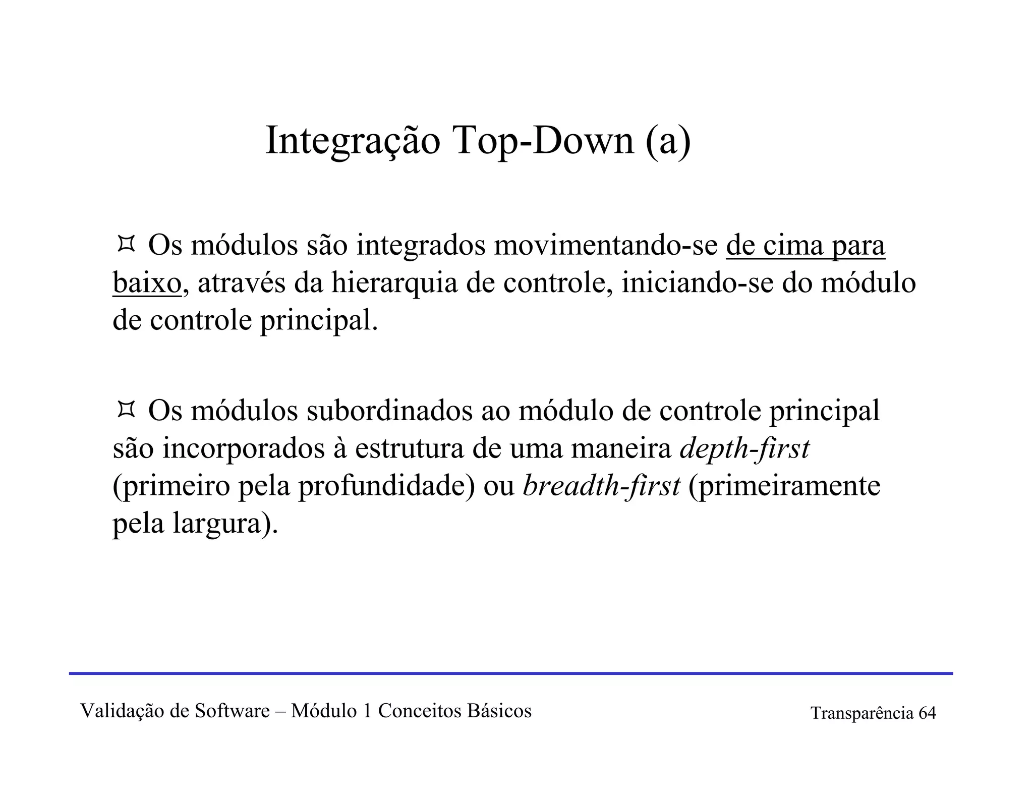 Integração Top-Down (a)

      Os módulos são integrados movimentando-se de cima para
   baixo, através da hierarquia de controle, iniciando-se do módulo
   de controle principal.

      Os módulos subordinados ao módulo de controle principal
   são incorporados à estrutura de uma maneira depth-first
   (primeiro pela profundidade) ou breadth-first (primeiramente
   pela largura).




Validação de Software – Módulo 1 Conceitos Básicos        Transparência 64
 