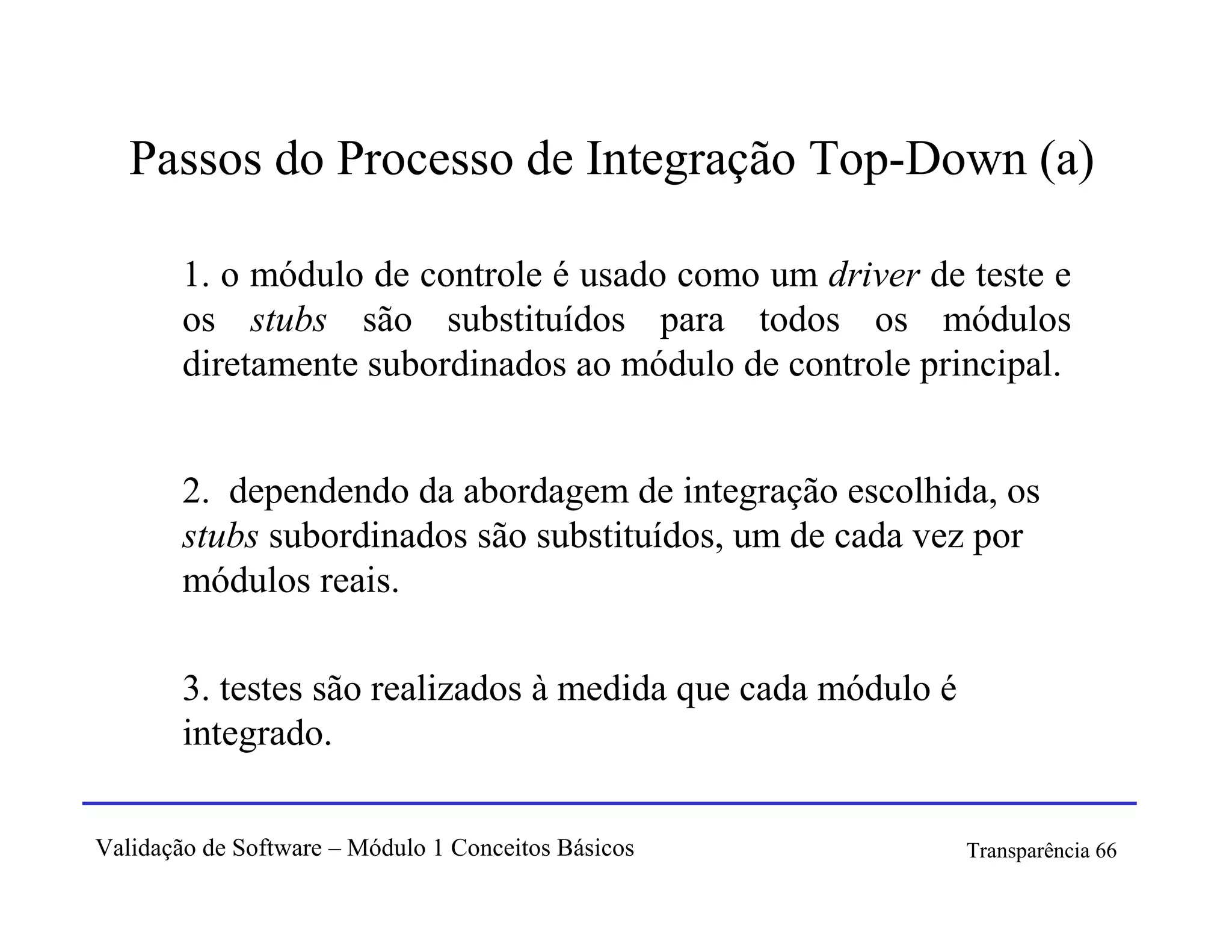 Passos do Processo de Integração Top-Down (a)

        1. o módulo de controle é usado como um driver de teste e
        os stubs são substituídos para todos os módulos
        diretamente subordinados ao módulo de controle principal.


        2. dependendo da abordagem de integração escolhida, os
        stubs subordinados são substituídos, um de cada vez por
        módulos reais.

        3. testes são realizados à medida que cada módulo é
        integrado.

Validação de Software – Módulo 1 Conceitos Básicos            Transparência 66
 