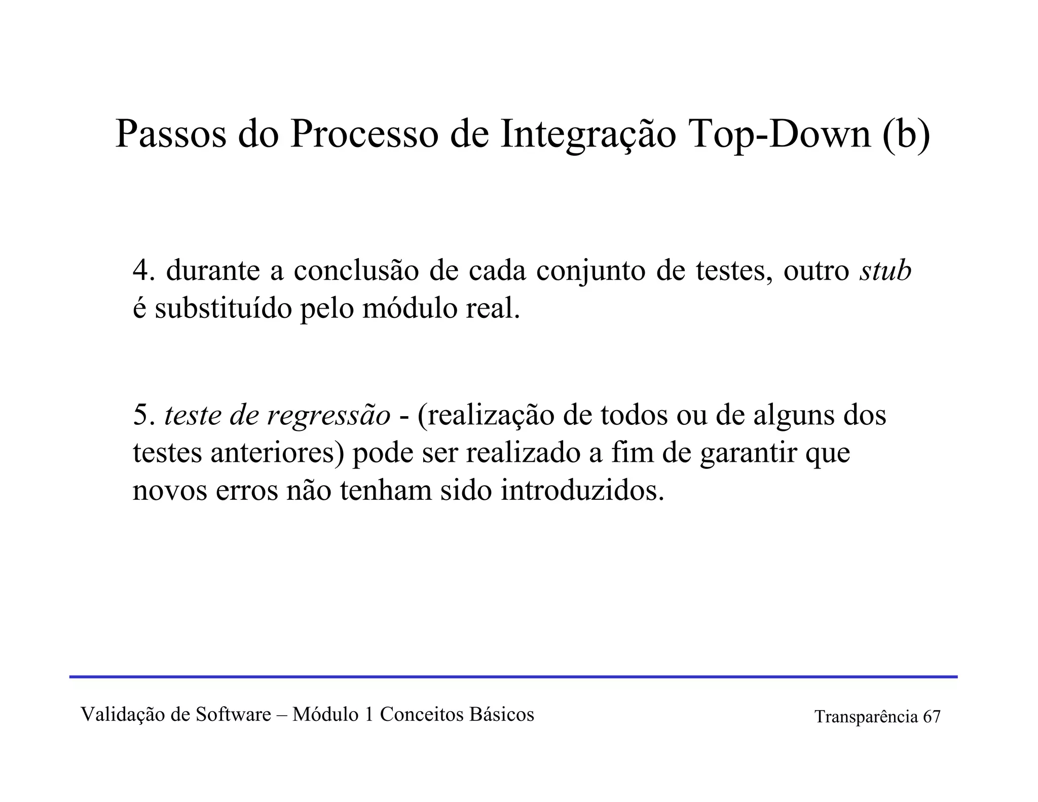 Passos do Processo de Integração Top-Down (b)


     4. durante a conclusão de cada conjunto de testes, outro stub
     é substituído pelo módulo real.


     5. teste de regressão - (realização de todos ou de alguns dos
     testes anteriores) pode ser realizado a fim de garantir que
     novos erros não tenham sido introduzidos.




Validação de Software – Módulo 1 Conceitos Básicos          Transparência 67
 