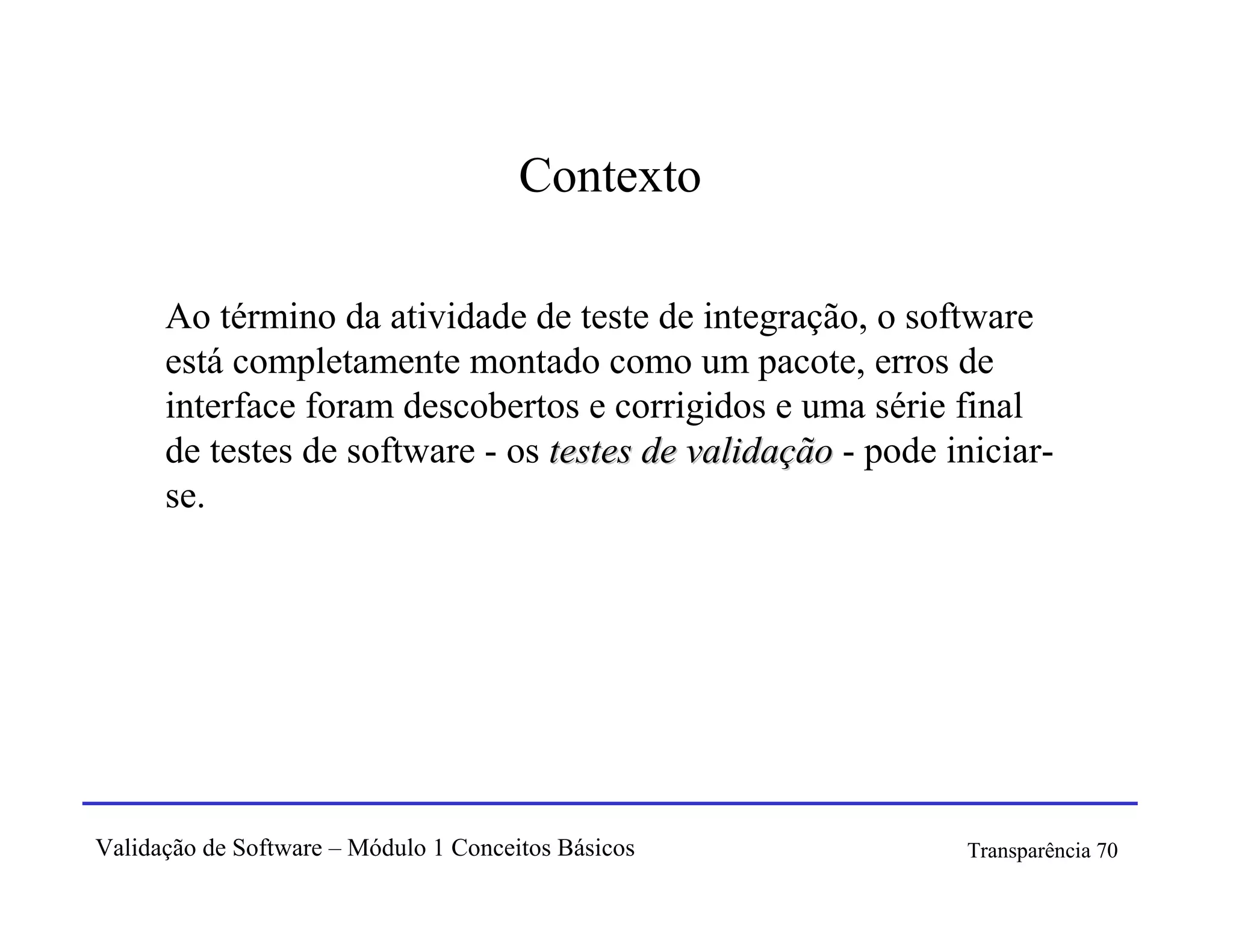 Contexto

      Ao término da atividade de teste de integração, o software
      está completamente montado como um pacote, erros de
      interface foram descobertos e corrigidos e uma série final
      de testes de software - os testes de validação - pode iniciar-
      se.




Validação de Software – Módulo 1 Conceitos Básicos           Transparência 70
 
