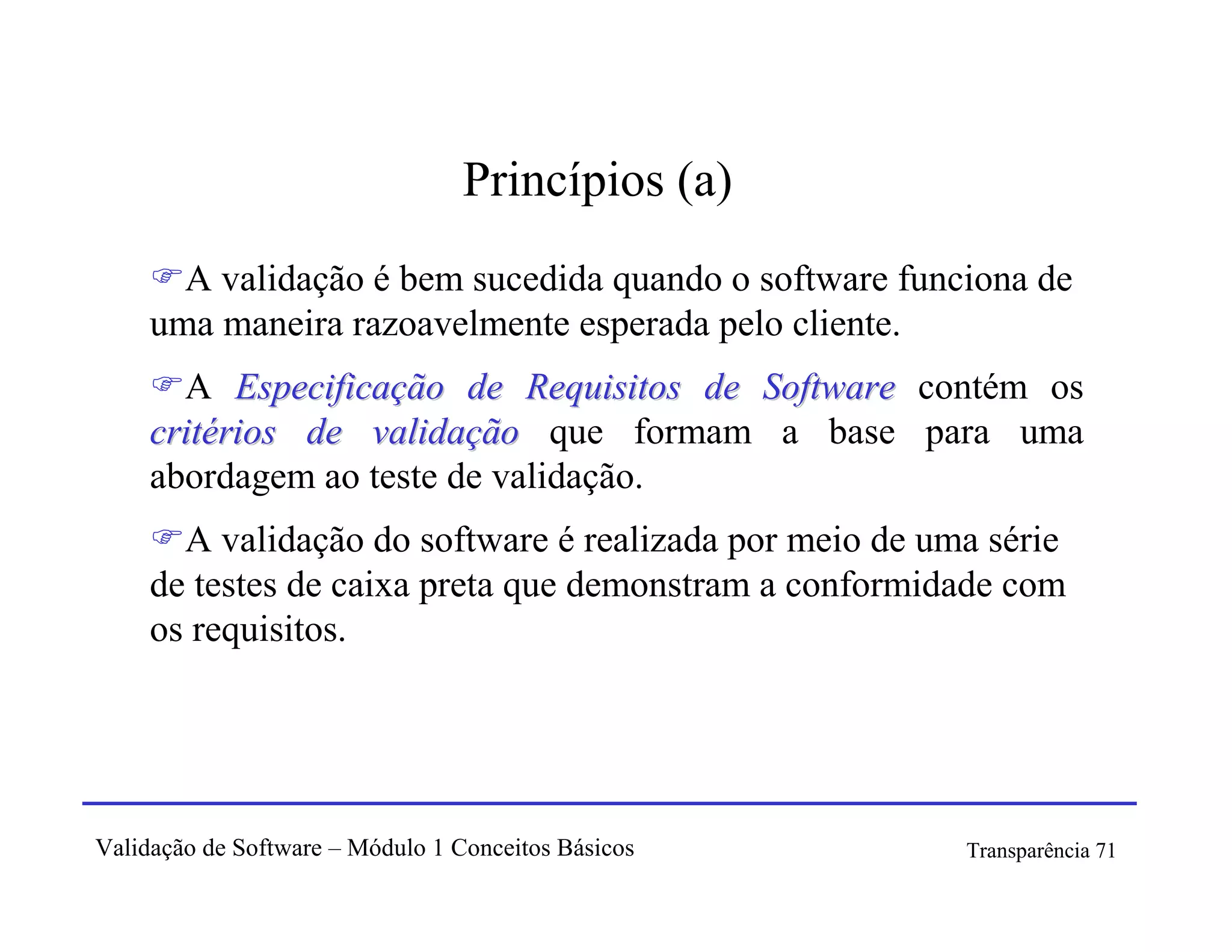 Princípios (a)
       A validação é bem sucedida quando o software funciona de
     uma maneira razoavelmente esperada pelo cliente.
       A Especificação de Requisitos de Software contém os
     critérios de validação que formam a base para uma
     abordagem ao teste de validação.
       A validação do software é realizada por meio de uma série
     de testes de caixa preta que demonstram a conformidade com
     os requisitos.




Validação de Software – Módulo 1 Conceitos Básicos       Transparência 71
 