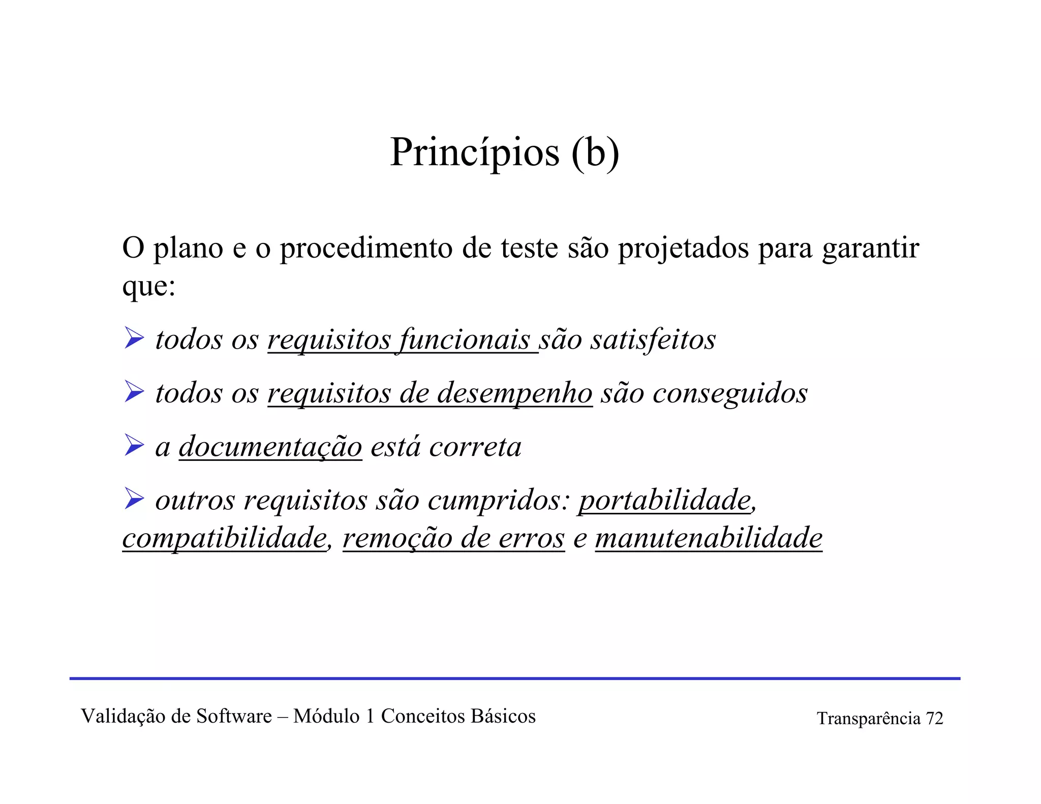 Princípios (b)

    O plano e o procedimento de teste são projetados para garantir
    que:
        todos os requisitos funcionais são satisfeitos
        todos os requisitos de desempenho são conseguidos
        a documentação está correta
      outros requisitos são cumpridos: portabilidade,
    compatibilidade, remoção de erros e manutenabilidade




Validação de Software – Módulo 1 Conceitos Básicos          Transparência 72
 