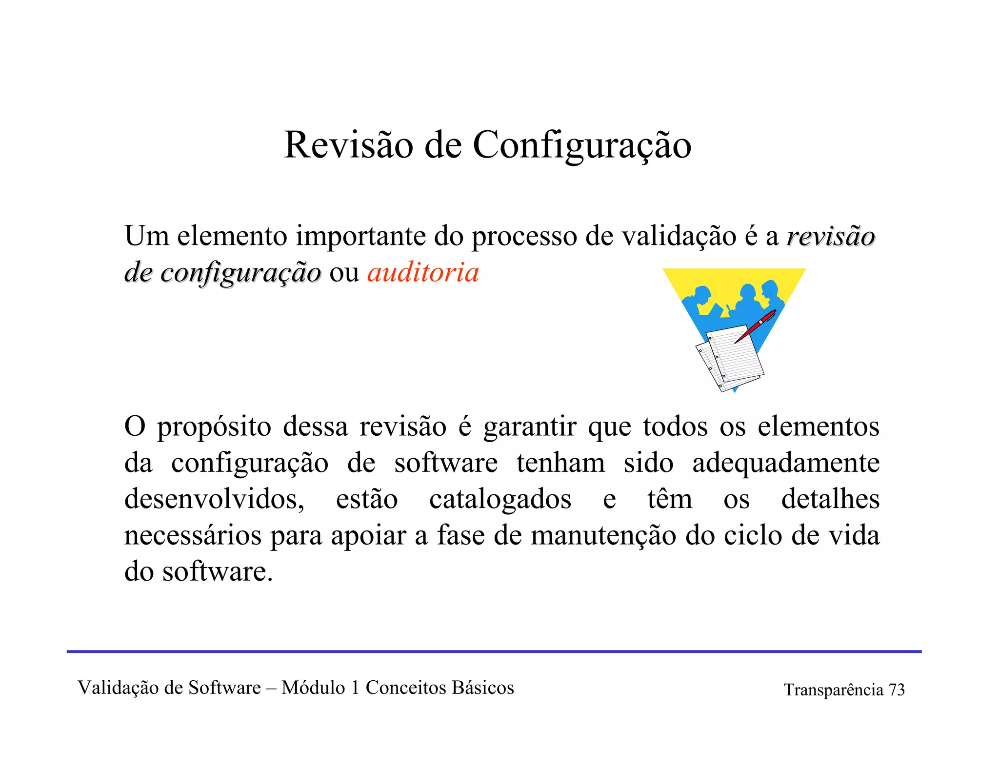 Revisão de Configuração

     Um elemento importante do processo de validação é a revisão
     de configuração ou auditoria




     O propósito dessa revisão é garantir que todos os elementos
     da configuração de software tenham sido adequadamente
     desenvolvidos, estão catalogados e têm os detalhes
     necessários para apoiar a fase de manutenção do ciclo de vida
     do software.


Validação de Software – Módulo 1 Conceitos Básicos        Transparência 73
 