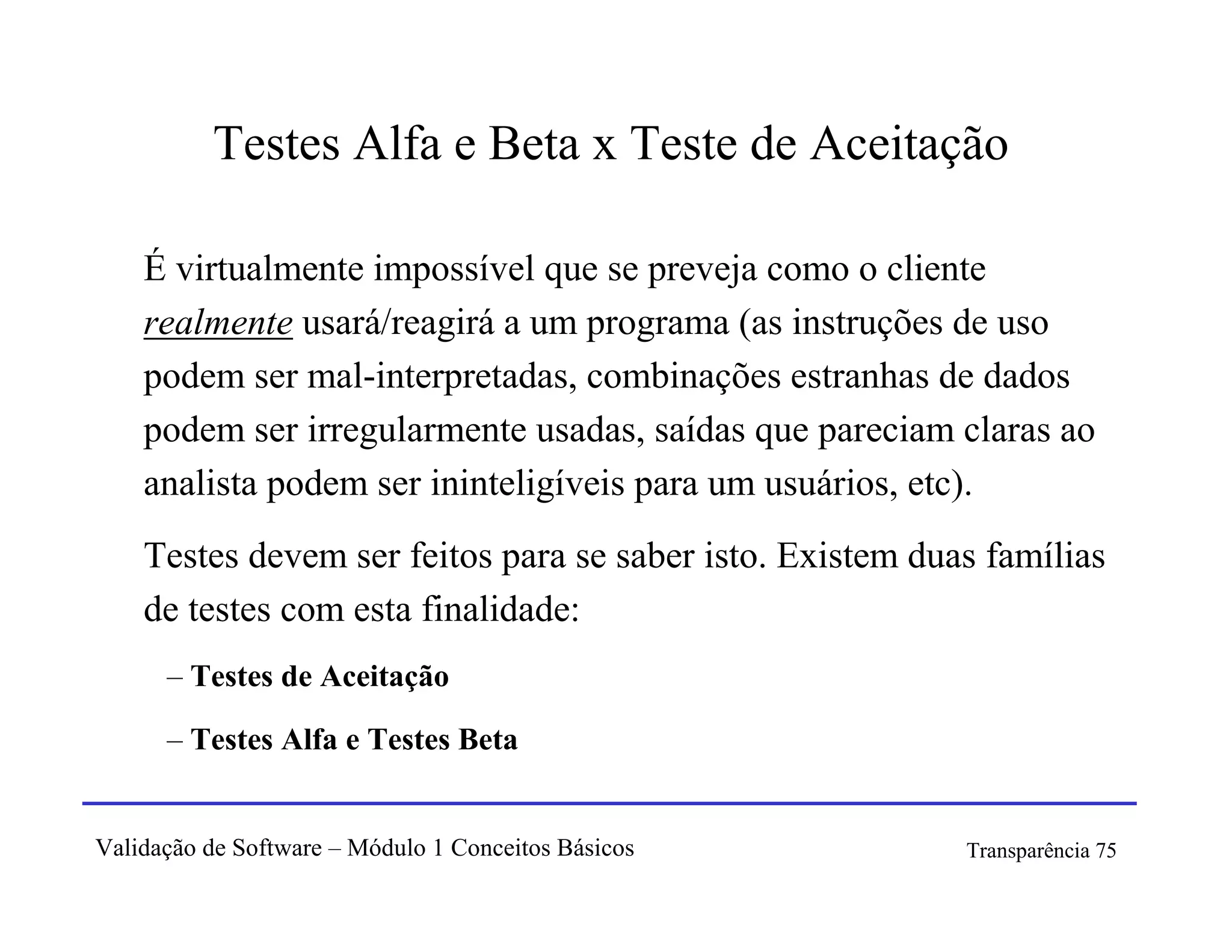 Testes Alfa e Beta x Teste de Aceitação

    É virtualmente impossível que se preveja como o cliente
    realmente usará/reagirá a um programa (as instruções de uso
    podem ser mal-interpretadas, combinações estranhas de dados
    podem ser irregularmente usadas, saídas que pareciam claras ao
    analista podem ser ininteligíveis para um usuários, etc).
    Testes devem ser feitos para se saber isto. Existem duas famílias
    de testes com esta finalidade:
      – Testes de Aceitação

      – Testes Alfa e Testes Beta


Validação de Software – Módulo 1 Conceitos Básicos         Transparência 75
 