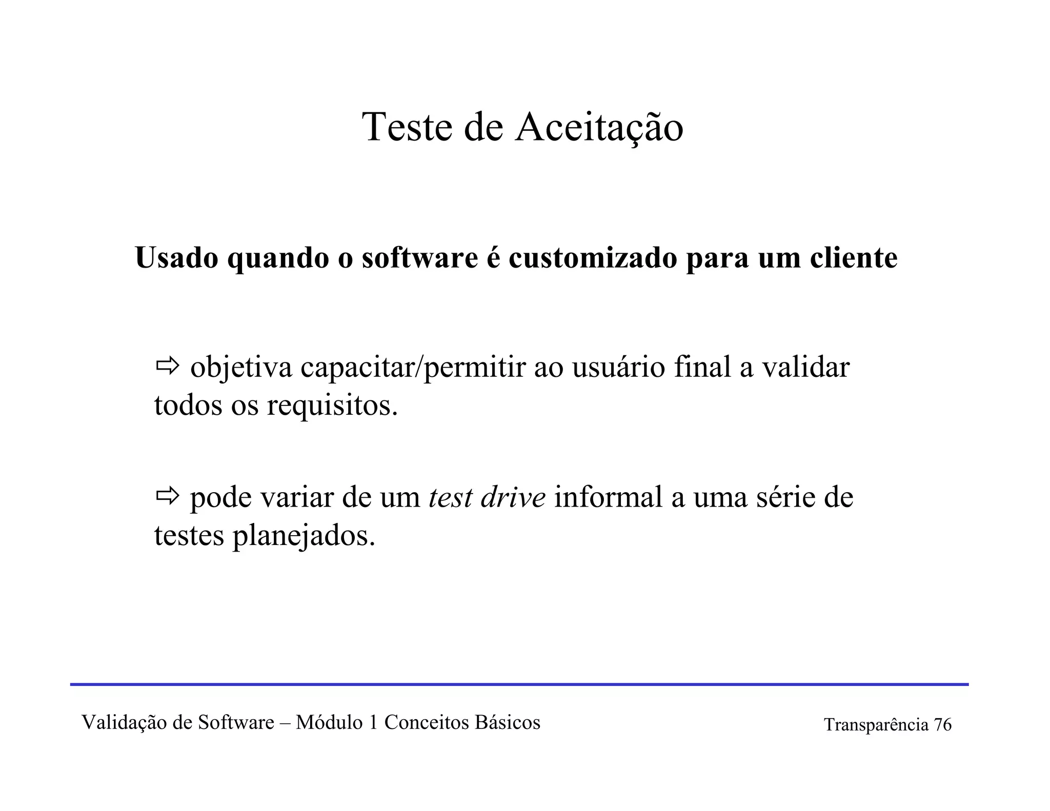 Teste de Aceitação

     Usado quando o software é customizado para um cliente


          objetiva capacitar/permitir ao usuário final a validar
       todos os requisitos.

          pode variar de um test drive informal a uma série de
       testes planejados.




Validação de Software – Módulo 1 Conceitos Básicos           Transparência 76
 