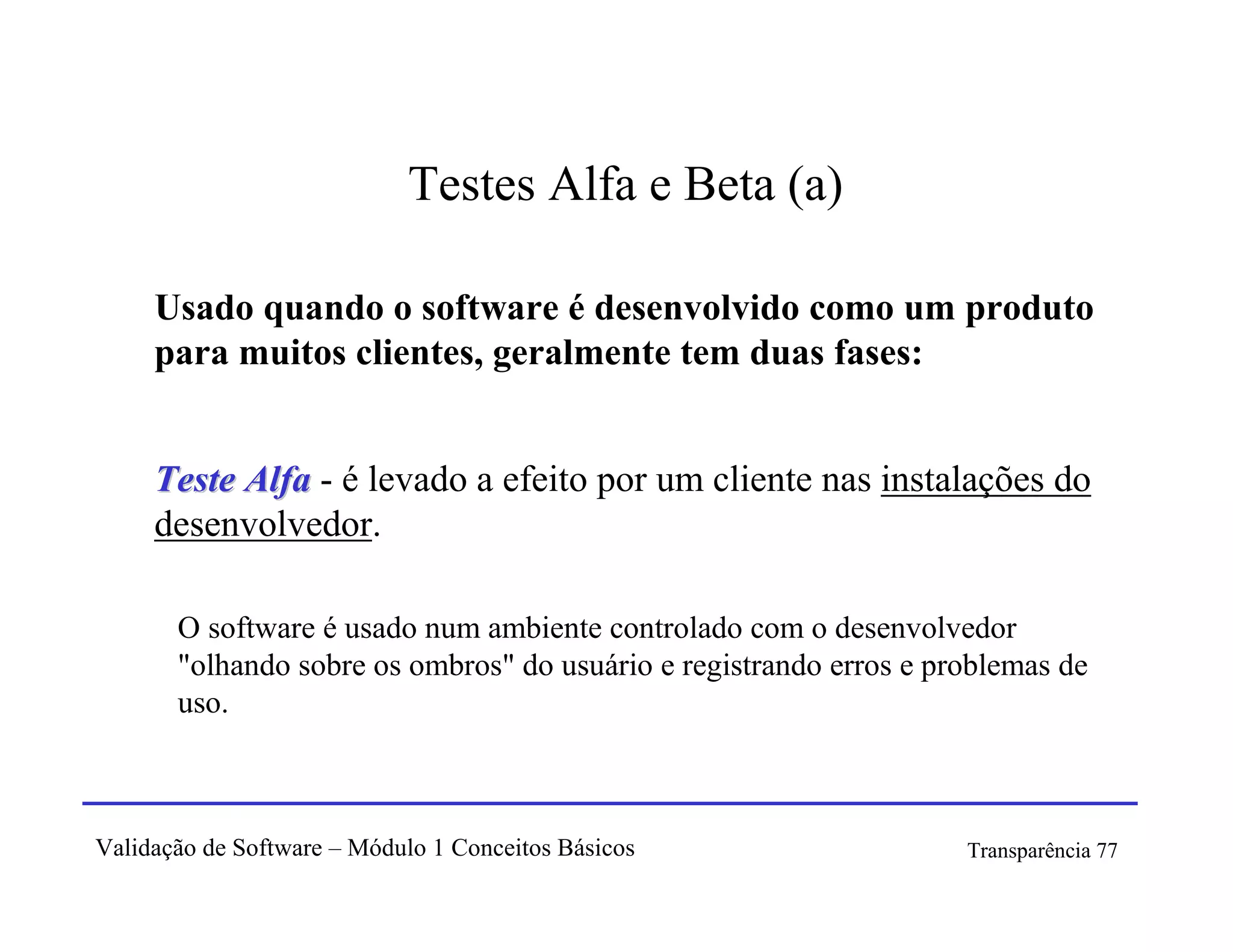 Testes Alfa e Beta (a)

     Usado quando o software é desenvolvido como um produto
     para muitos clientes, geralmente tem duas fases:


     Teste Alfa - é levado a efeito por um cliente nas instalações do
     desenvolvedor.

       O software é usado num ambiente controlado com o desenvolvedor
       "olhando sobre os ombros" do usuário e registrando erros e problemas de
       uso.



Validação de Software – Módulo 1 Conceitos Básicos                  Transparência 77
 