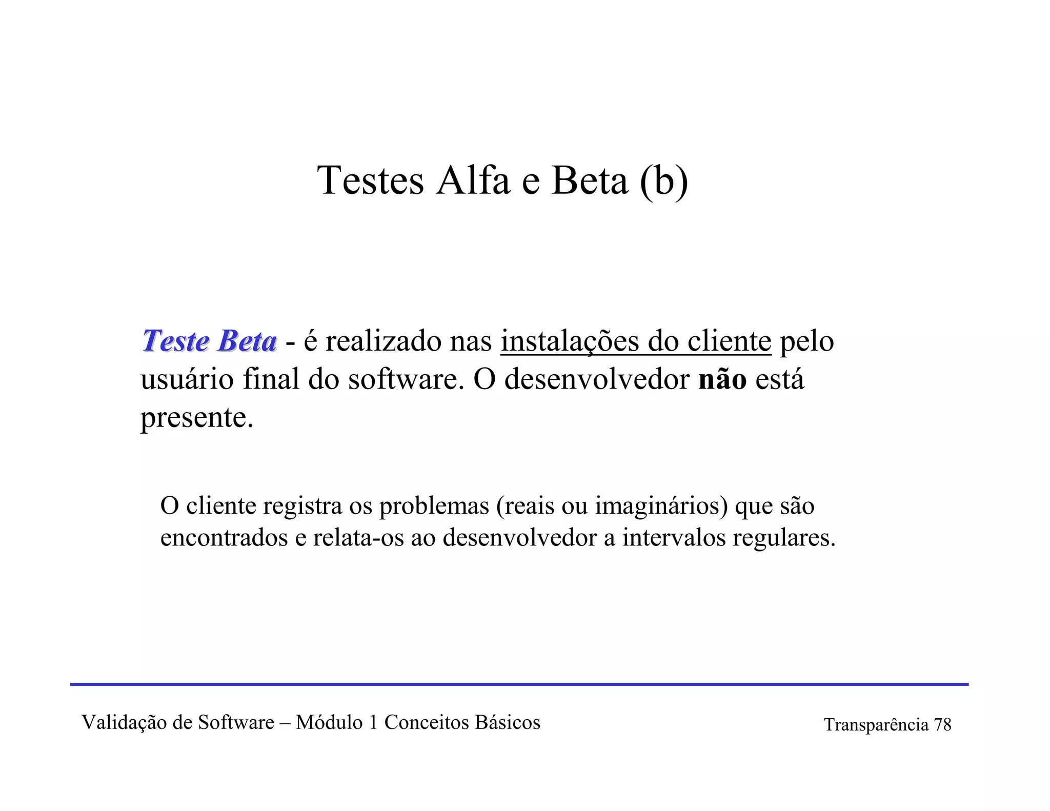 Testes Alfa e Beta (b)


      Teste Beta - é realizado nas instalações do cliente pelo
      usuário final do software. O desenvolvedor não está
      presente.

        O cliente registra os problemas (reais ou imaginários) que são
        encontrados e relata-os ao desenvolvedor a intervalos regulares.




Validação de Software – Módulo 1 Conceitos Básicos                    Transparência 78
 