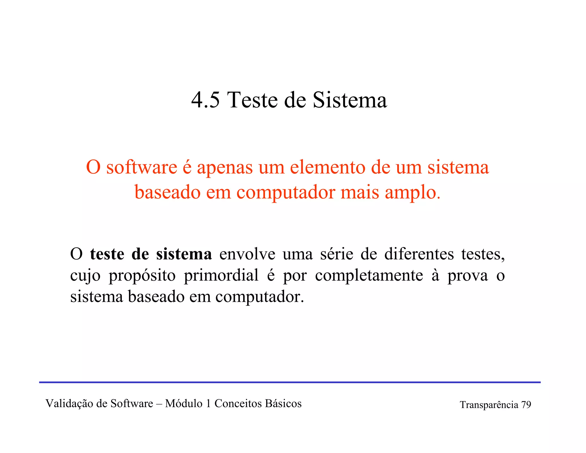 4.5 Teste de Sistema

       O software é apenas um elemento de um sistema
            baseado em computador mais amplo.

    O teste de sistema envolve uma série de diferentes testes,
    cujo propósito primordial é por completamente à prova o
    sistema baseado em computador.




Validação de Software – Módulo 1 Conceitos Básicos     Transparência 79
 