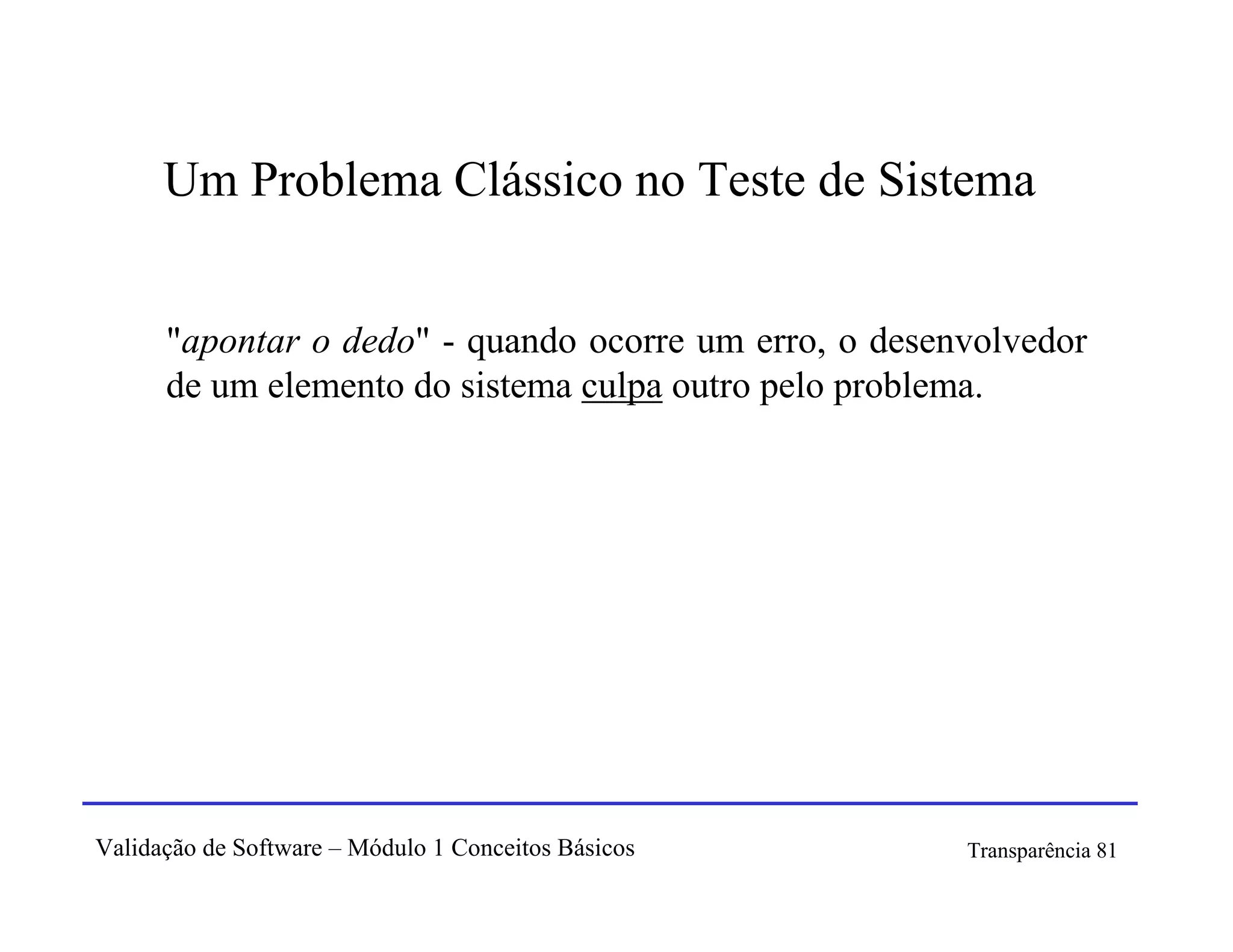 Um Problema Clássico no Teste de Sistema


      "apontar o dedo" - quando ocorre um erro, o desenvolvedor
      de um elemento do sistema culpa outro pelo problema.




Validação de Software – Módulo 1 Conceitos Básicos     Transparência 81
 