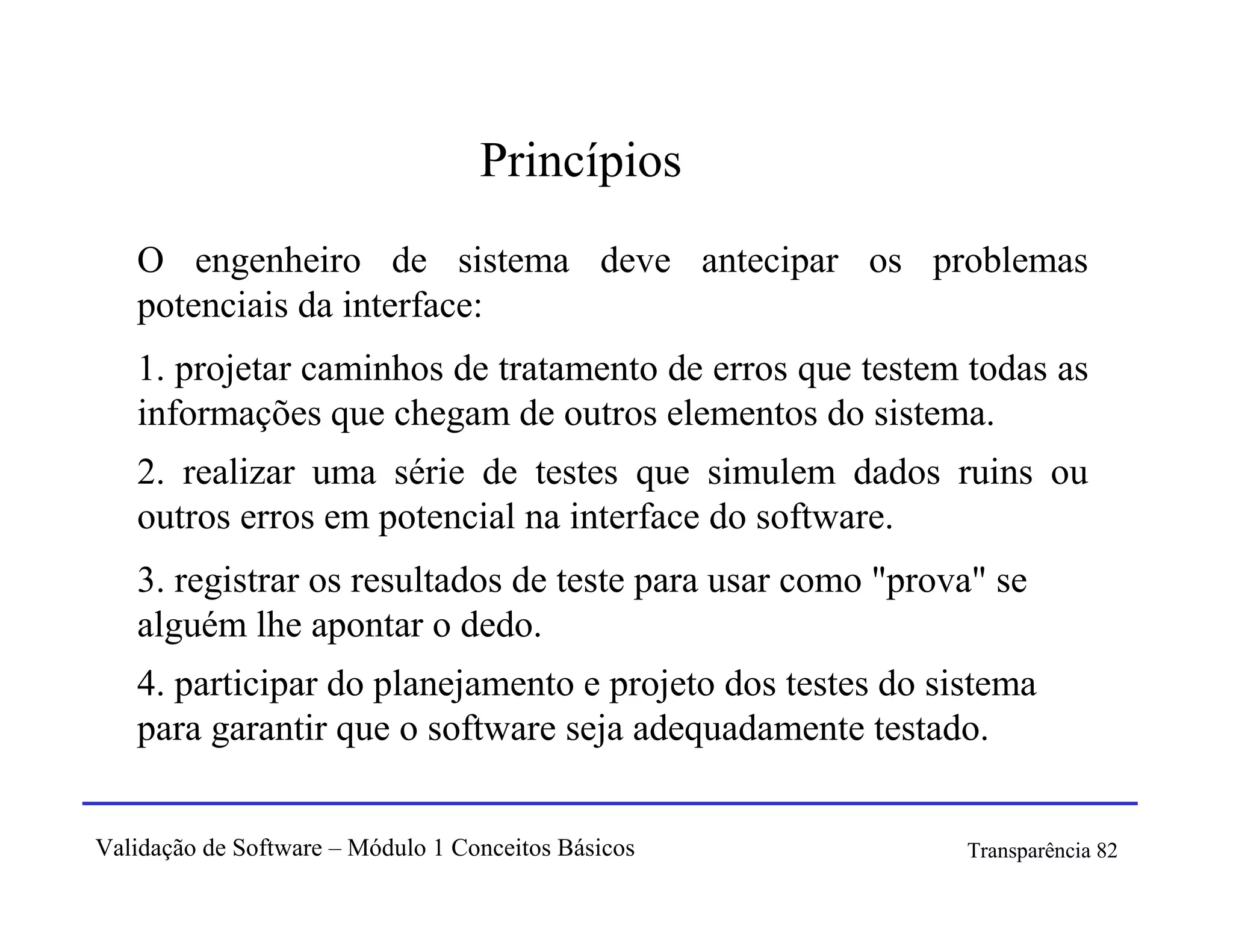 Princípios
   O engenheiro de sistema deve antecipar os problemas
   potenciais da interface:
   1. projetar caminhos de tratamento de erros que testem todas as
   informações que chegam de outros elementos do sistema.
   2. realizar uma série de testes que simulem dados ruins ou
   outros erros em potencial na interface do software.
   3. registrar os resultados de teste para usar como "prova" se
   alguém lhe apontar o dedo.
   4. participar do planejamento e projeto dos testes do sistema
   para garantir que o software seja adequadamente testado.


Validação de Software – Módulo 1 Conceitos Básicos         Transparência 82
 