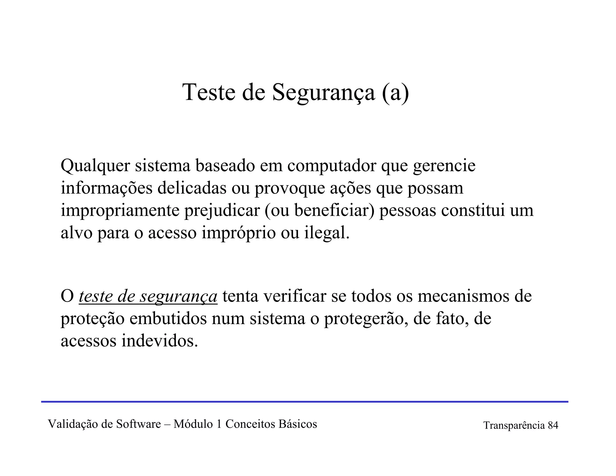 Teste de Segurança (a)

  Qualquer sistema baseado em computador que gerencie
  informações delicadas ou provoque ações que possam
  impropriamente prejudicar (ou beneficiar) pessoas constitui um
  alvo para o acesso impróprio ou ilegal.


  O teste de segurança tenta verificar se todos os mecanismos de
  proteção embutidos num sistema o protegerão, de fato, de
  acessos indevidos.



Validação de Software – Módulo 1 Conceitos Básicos       Transparência 84
 