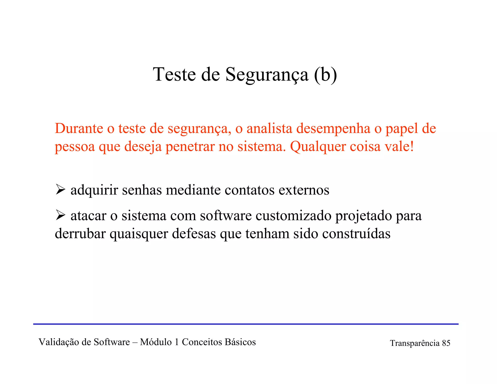 Teste de Segurança (b)

   Durante o teste de segurança, o analista desempenha o papel de
   pessoa que deseja penetrar no sistema. Qualquer coisa vale!

       adquirir senhas mediante contatos externos
     atacar o sistema com software customizado projetado para
   derrubar quaisquer defesas que tenham sido construídas




Validação de Software – Módulo 1 Conceitos Básicos       Transparência 85
 