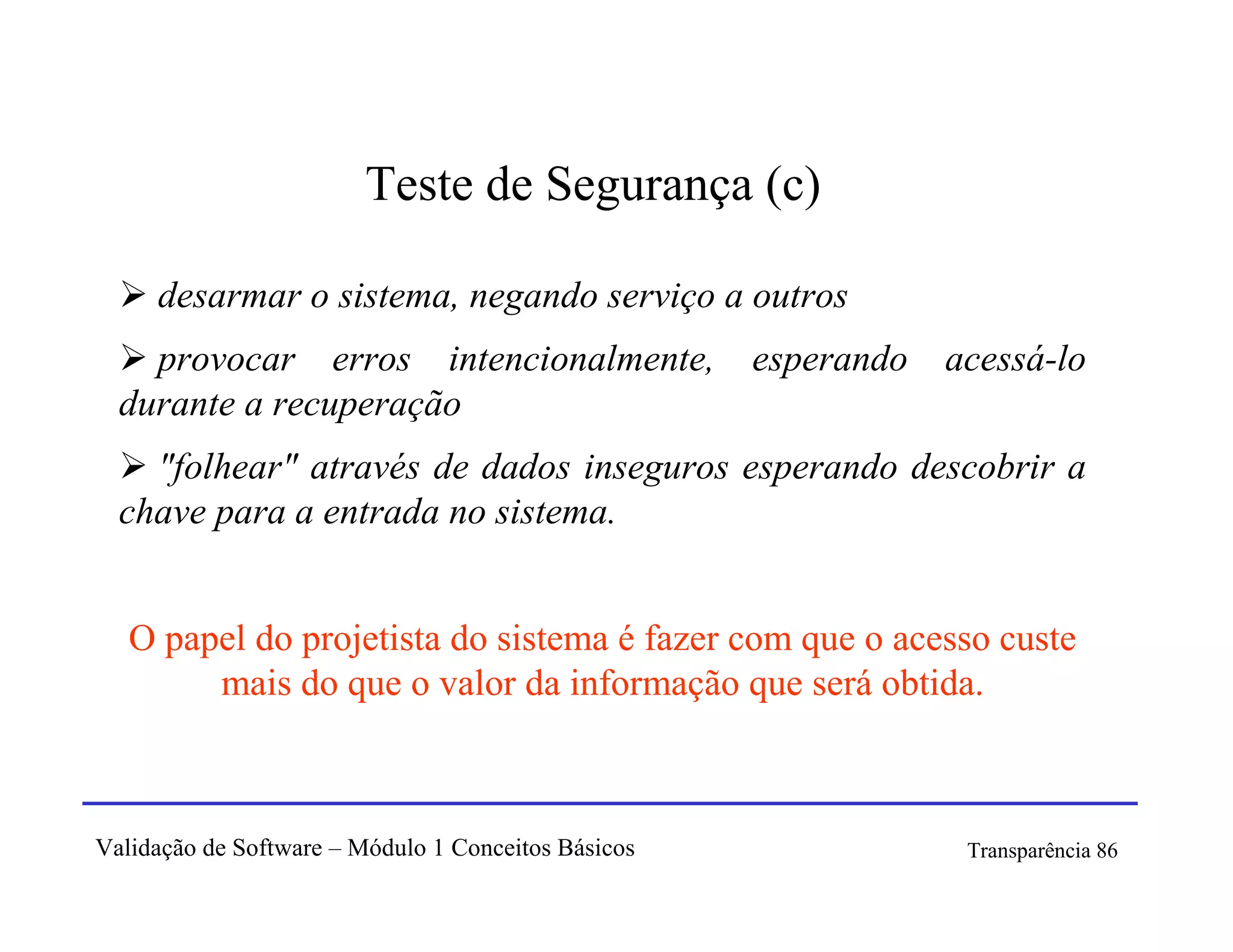 Teste de Segurança (c)

     desarmar o sistema, negando serviço a outros
    provocar erros intencionalmente,                 esperando   acessá-lo
  durante a recuperação
    "folhear" através de dados inseguros esperando descobrir a
  chave para a entrada no sistema.


   O papel do projetista do sistema é fazer com que o acesso custe
        mais do que o valor da informação que será obtida.



Validação de Software – Módulo 1 Conceitos Básicos                Transparência 86
 
