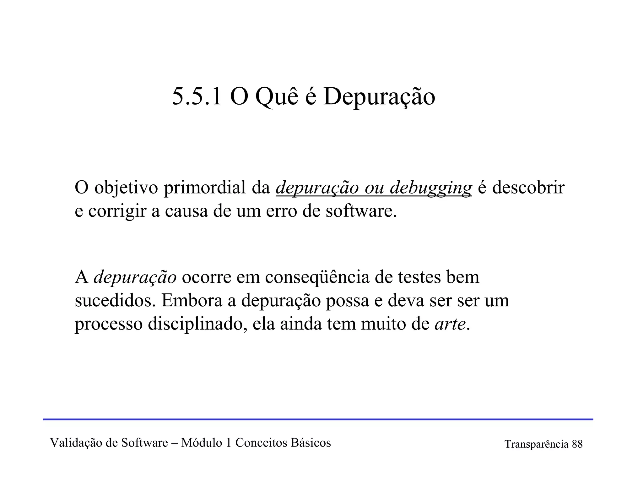 5.5.1 O Quê é Depuração


    O objetivo primordial da depuração ou debugging é descobrir
    e corrigir a causa de um erro de software.


    A depuração ocorre em conseqüência de testes bem
    sucedidos. Embora a depuração possa e deva ser ser um
    processo disciplinado, ela ainda tem muito de arte.




Validação de Software – Módulo 1 Conceitos Básicos      Transparência 88
 