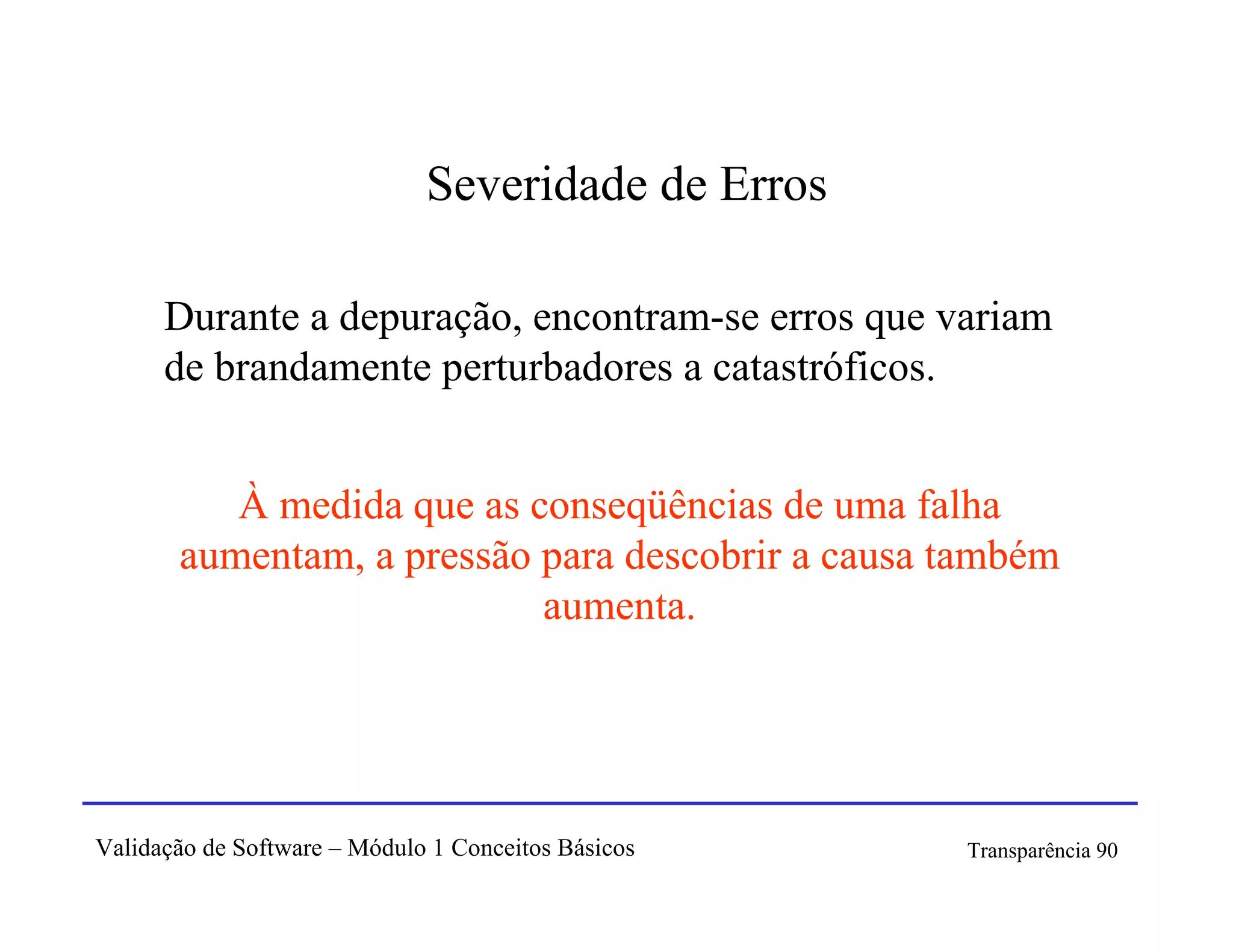 Severidade de Erros

      Durante a depuração, encontram-se erros que variam
      de brandamente perturbadores a catastróficos.


          À medida que as conseqüências de uma falha
       aumentam, a pressão para descobrir a causa também
                           aumenta.




Validação de Software – Módulo 1 Conceitos Básicos   Transparência 90
 