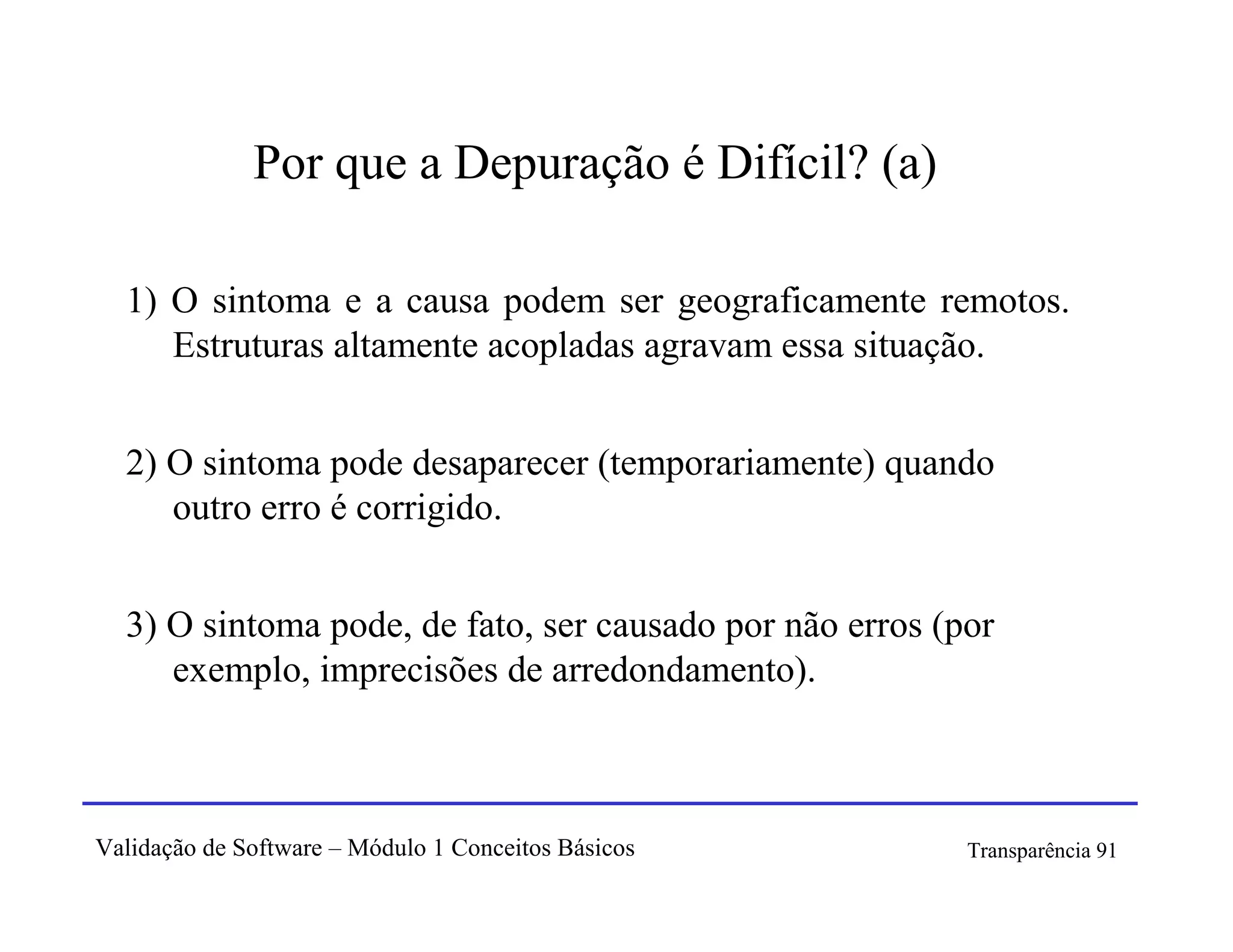 Por que a Depuração é Difícil? (a)

  1) O sintoma e a causa podem ser geograficamente remotos.
     Estruturas altamente acopladas agravam essa situação.


  2) O sintoma pode desaparecer (temporariamente) quando
     outro erro é corrigido.


  3) O sintoma pode, de fato, ser causado por não erros (por
     exemplo, imprecisões de arredondamento).



Validação de Software – Módulo 1 Conceitos Básicos        Transparência 91
 