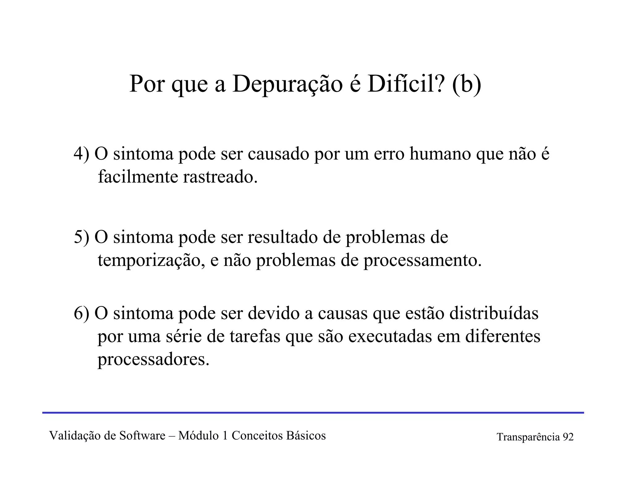 Por que a Depuração é Difícil? (b)

    4) O sintoma pode ser causado por um erro humano que não é
       facilmente rastreado.


    5) O sintoma pode ser resultado de problemas de
       temporização, e não problemas de processamento.

    6) O sintoma pode ser devido a causas que estão distribuídas
       por uma série de tarefas que são executadas em diferentes
       processadores.


Validação de Software – Módulo 1 Conceitos Básicos        Transparência 92
 