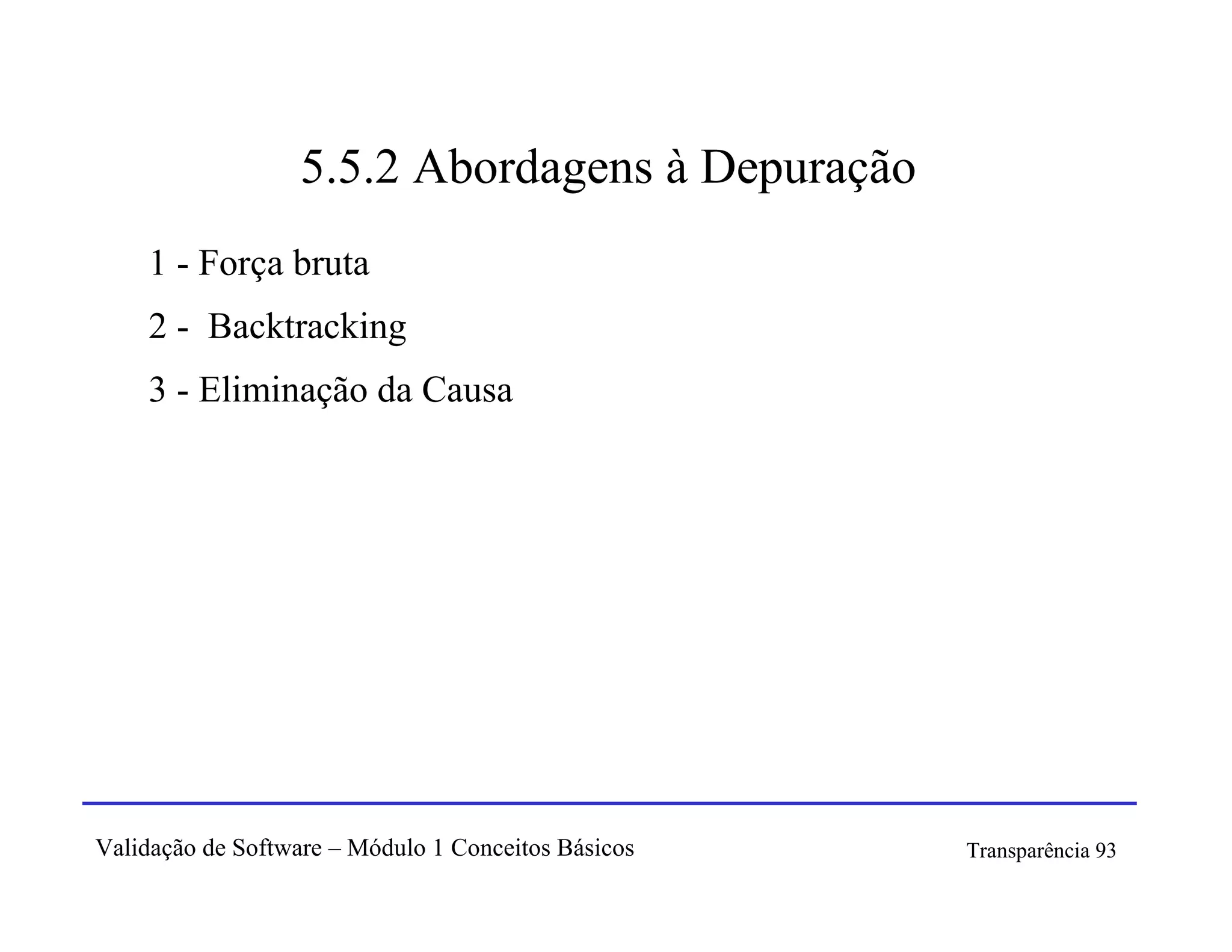 5.5.2 Abordagens à Depuração
    1 - Força bruta
    2 - Backtracking
    3 - Eliminação da Causa




Validação de Software – Módulo 1 Conceitos Básicos   Transparência 93
 