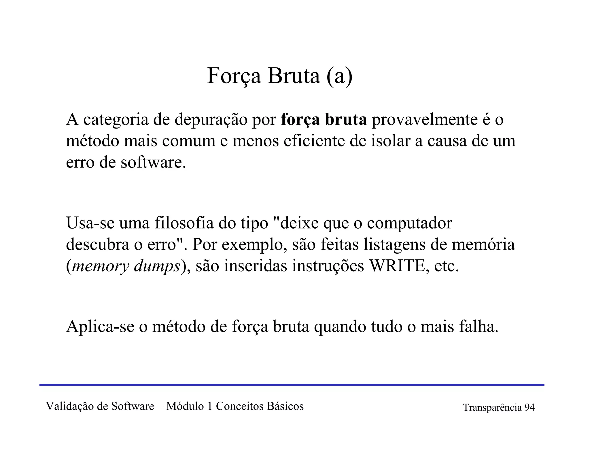 Força Bruta (a)
   A categoria de depuração por força bruta provavelmente é o
   método mais comum e menos eficiente de isolar a causa de um
   erro de software.


   Usa-se uma filosofia do tipo "deixe que o computador
   descubra o erro". Por exemplo, são feitas listagens de memória
   (memory dumps), são inseridas instruções WRITE, etc.


   Aplica-se o método de força bruta quando tudo o mais falha.



Validação de Software – Módulo 1 Conceitos Básicos       Transparência 94
 