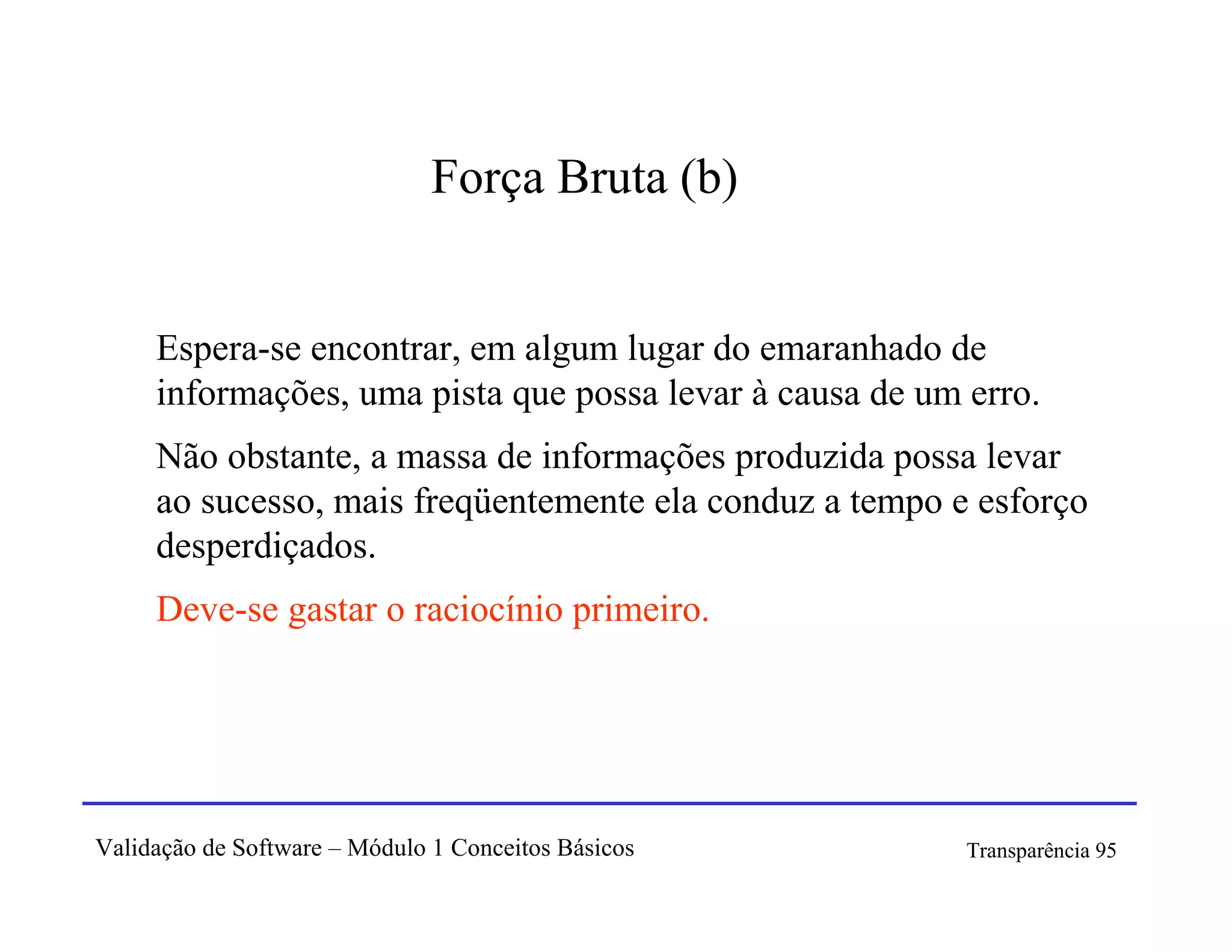 Força Bruta (b)


     Espera-se encontrar, em algum lugar do emaranhado de
     informações, uma pista que possa levar à causa de um erro.
     Não obstante, a massa de informações produzida possa levar
     ao sucesso, mais freqüentemente ela conduz a tempo e esforço
     desperdiçados.
     Deve-se gastar o raciocínio primeiro.




Validação de Software – Módulo 1 Conceitos Básicos        Transparência 95
 