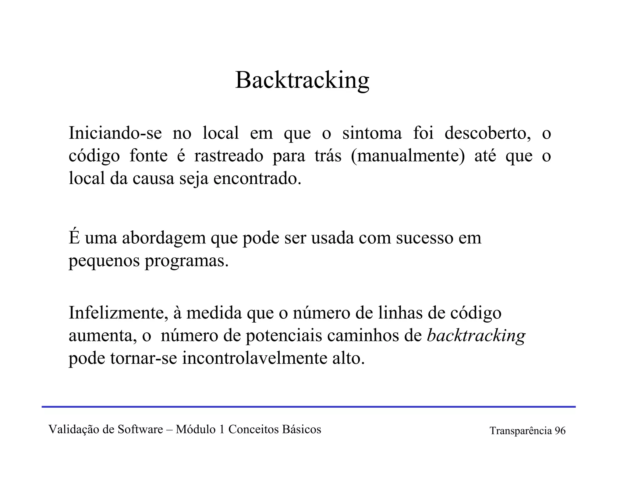 Backtracking

   Iniciando-se no local em que o sintoma foi descoberto, o
   código fonte é rastreado para trás (manualmente) até que o
   local da causa seja encontrado.


   É uma abordagem que pode ser usada com sucesso em
   pequenos programas.

   Infelizmente, à medida que o número de linhas de código
   aumenta, o número de potenciais caminhos de backtracking
   pode tornar-se incontrolavelmente alto.


Validação de Software – Módulo 1 Conceitos Básicos     Transparência 96
 