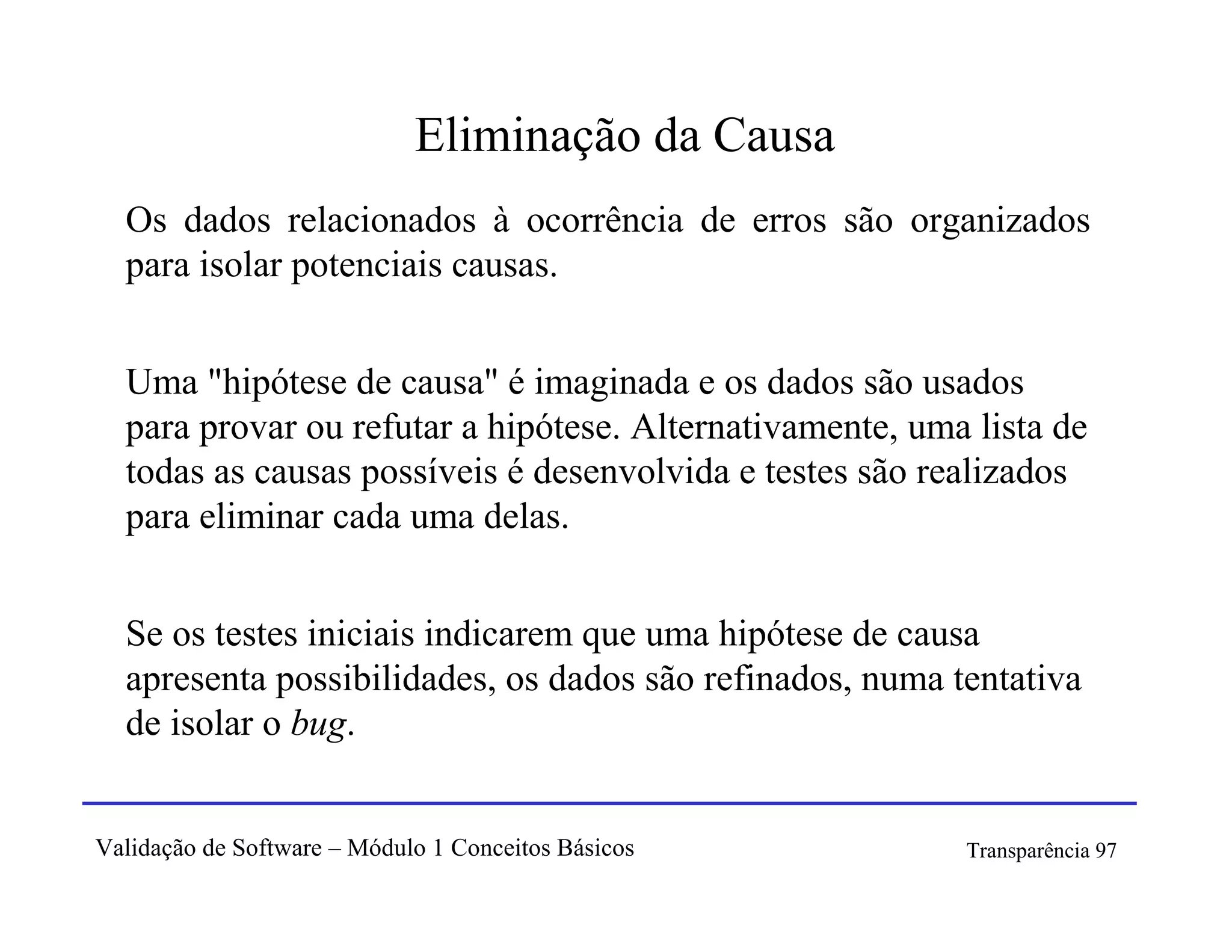 Eliminação da Causa
  Os dados relacionados à ocorrência de erros são organizados
  para isolar potenciais causas.


  Uma "hipótese de causa" é imaginada e os dados são usados
  para provar ou refutar a hipótese. Alternativamente, uma lista de
  todas as causas possíveis é desenvolvida e testes são realizados
  para eliminar cada uma delas.


  Se os testes iniciais indicarem que uma hipótese de causa
  apresenta possibilidades, os dados são refinados, numa tentativa
  de isolar o bug.


Validação de Software – Módulo 1 Conceitos Básicos        Transparência 97
 
