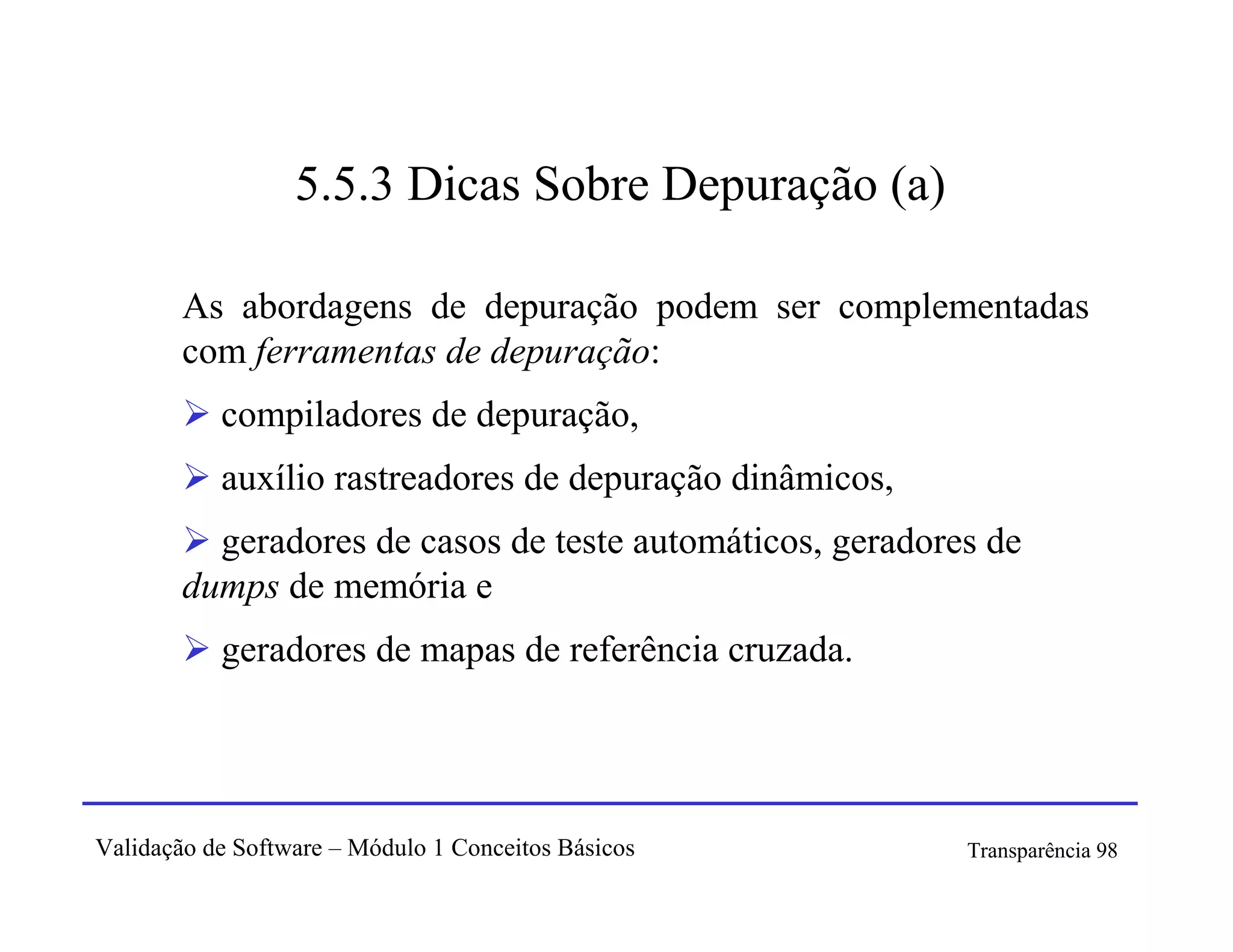 5.5.3 Dicas Sobre Depuração (a)

        As abordagens de depuração podem ser complementadas
        com ferramentas de depuração:
           compiladores de depuração,
           auxílio rastreadores de depuração dinâmicos,
          geradores de casos de teste automáticos, geradores de
        dumps de memória e
           geradores de mapas de referência cruzada.




Validação de Software – Módulo 1 Conceitos Básicos         Transparência 98
 