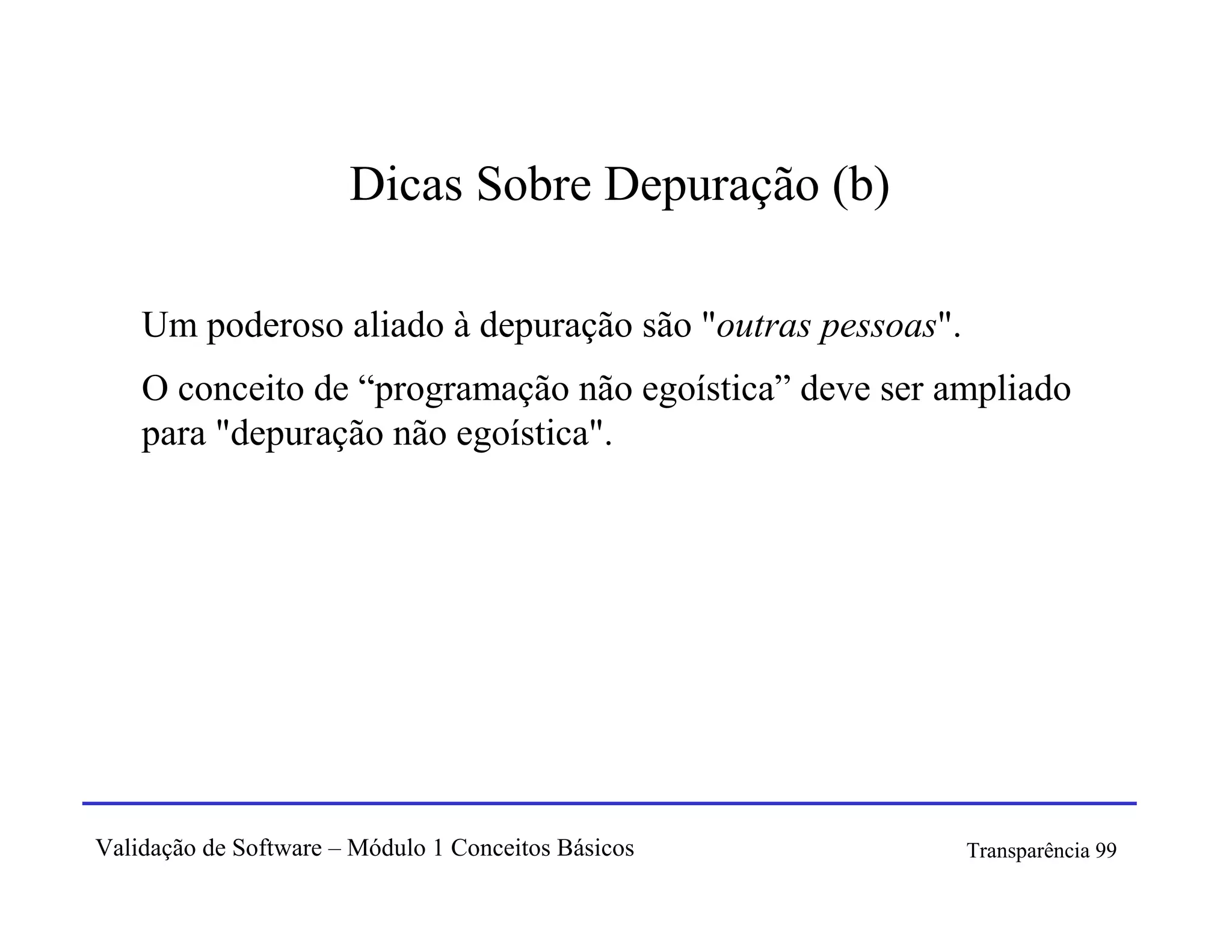 Dicas Sobre Depuração (b)

    Um poderoso aliado à depuração são "outras pessoas".
    O conceito de “programação não egoística” deve ser ampliado
    para "depuração não egoística".




Validação de Software – Módulo 1 Conceitos Básicos         Transparência 99
 