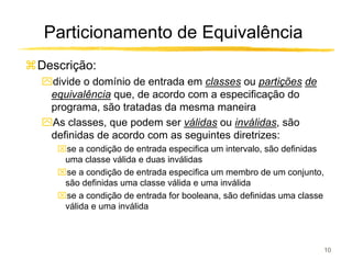 Particionamento de Equivalência
Descrição:
ִdivide o domínio de entrada em classes ou partições de
 equivalência que, de acordo com a especificação do
 programa, são tratadas da mesma maneira
ִAs classes, que podem ser válidas ou inválidas, são
 definidas de acordo com as seguintes diretrizes:
   se a condição de entrada especifica um intervalo, são definidas
    uma classe válida e duas inválidas
   se a condição de entrada especifica um membro de um conjunto,
    são definidas uma classe válida e uma inválida
   se a condição de entrada for booleana, são definidas uma classe
    válida e uma inválida



                                                                      10
 