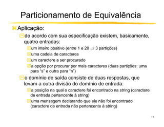 Particionamento de Equivalência
Aplicação:
ִde acordo com sua especificação existem, basicamente,
 quatro entradas:
   um inteiro positivo (entre 1 e 20 ⇒ 3 partições)
   uma cadeia de caracteres
   um caractere a ser procurado
   a opção por procurar por mais caracteres (duas partições: uma
    para “s” e outra para “n”)
ִo domínio de saída consiste de duas respostas, que
 levam a outra divisão do domínio de entrada:
   a posição na qual o caractere foi encontrado na string (caractere
    de entrada pertencente à string)
   uma mensagem declarando que ele não foi encontrado
    (caractere de entrada não pertencente à string)

                                                                        11
 
