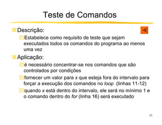 Teste de Comandos
Descrição:
ִEstabelece como requisito de teste que sejam
 executados todos os comandos do programa ao menos
 uma vez
Aplicação:
ִé necessário concentrar-se nos comandos que são
 controlados por condições
ִfornecer um valor para x que esteja fora do intervalo para
 forçar a execução dos comandos no loop (linhas 11-12)
ִquando x está dentro do intervalo, ele será no mínimo 1 e
 o comando dentro do for (linha 16) será executado


                                                          25
 