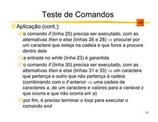 Teste de Comandos
Aplicação (cont.):
ִo comando if (linha 25) precisa ser executado, com as
 alternativas then e else (linhas 26 e 28) ⇒ procurar por
 um caractere que esteja na cadeia e que force a procura
 dentro dela
ִa entrada no while (linha 23) é garantida
ִo comando if (linha 30) precisa ser executado, com as
 alternativas then e else (linhas 31 e 33) ⇒ um caractere
 que pertença e outro que não pertença à cadeia
 (combinando com o if anterior ⇒ uma cadeia de
 caracteres a, de um caractere e valores para a variável c
 que ocorra e que não ocorra em a)
ִpor fim, é preciso terminar o loop para executar o
 comando end
                                                             26
 