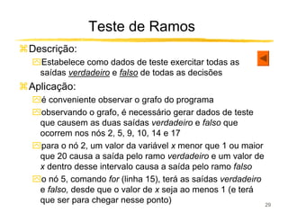 Teste de Ramos
Descrição:
ִEstabelece como dados de teste exercitar todas as
 saídas verdadeiro e falso de todas as decisões
Aplicação:
ִé conveniente observar o grafo do programa
ִobservando o grafo, é necessário gerar dados de teste
 que causem as duas saídas verdadeiro e falso que
 ocorrem nos nós 2, 5, 9, 10, 14 e 17
ִpara o nó 2, um valor da variável x menor que 1 ou maior
 que 20 causa a saída pelo ramo verdadeiro e um valor de
 x dentro desse intervalo causa a saída pelo ramo falso
ִo nó 5, comando for (linha 15), terá as saídas verdadeiro
 e falso, desde que o valor de x seja ao menos 1 (e terá
 que ser para chegar nesse ponto)                          29
 